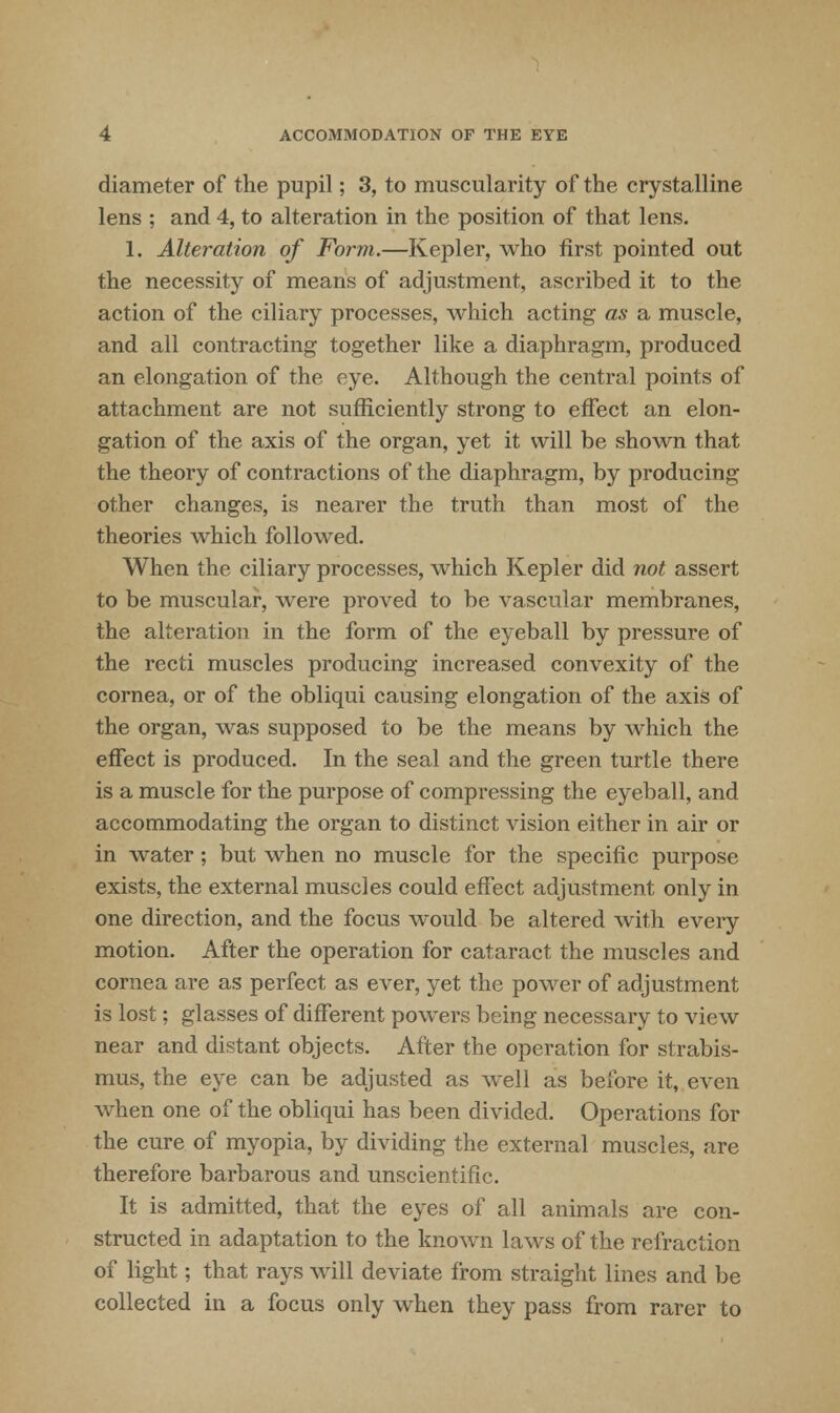 diameter of the pupil; 3, to muscularity of the crystalline lens ; and 4, to alteration in the position of that lens. 1. Alteration of Form.—Kepler, who first pointed out the necessity of means of adjustment, ascribed it to the action of the ciliary processes, which acting as a muscle, and all contracting together like a diaphragm, produced an elongation of the eye. Although the central points of attachment are not sufficiently strong to effect an elon- gation of the axis of the organ, yet it will be shown that the theory of contractions of the diaphragm, by producing other changes, is nearer the truth than most of the theories which followed. When the ciliary processes, which Kepler did not assert to be muscular, were proved to be vascular membranes, the alteration in the form of the eyeball by pressure of the recti muscles producing increased convexity of the cornea, or of the obliqui causing elongation of the axis of the organ, was supposed to be the means by which the effect is produced. In the seal and the green turtle there is a muscle for the purpose of compressing the eyeball, and accommodating the organ to distinct vision either in air or in water; but when no muscle for the specific purpose exists, the external muscles could effect adjustment only in one direction, and the focus would be altered with every motion. After the operation for cataract the muscles and cornea are as perfect as ever, yet the power of adjustment is lost; glasses of different powers being necessary to view near and distant objects. After the operation for strabis- mus, the eye can be adjusted as well as before it, even when one of the obliqui has been divided. Operations for the cure of myopia, by dividing the external muscles, are therefore barbarous and unscientific. It is admitted, that the eyes of all animals are con- structed in adaptation to the known laws of the refraction of light; that rays will deviate from straight lines and be collected in a focus only when they pass from rarer to