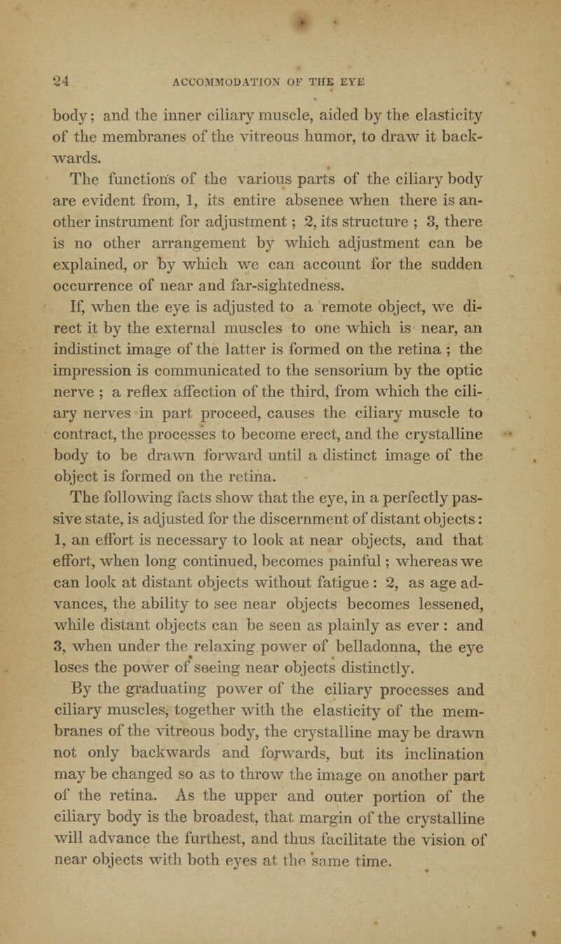 body; and the inner ciliary muscle, aided by the elasticity of the membranes of the vitreous humor, to draw it back- wards. The function's of the various parts of the ciliary body are evident from, 1, its entire absence when there is an- other instrument for adjustment; 2, its structure ; 3, there is no other arrangement by which adjustment can be explained, or by which we can account for the sudden occurrence of near and far-sightedness. If, when the eye is adjusted to a remote object, we di- rect it bjr the external muscles to one which is near, an indistinct image of the latter is formed on the retina ; the impression is communicated to the sensorium by the optic nerve ; a reflex affection of the third, from which the cili- ary nerves in part proceed, causes the ciliary muscle to contract, the processes to become erect, and the crystalline body to be drawn forward until a distinct image of the object is formed on the retina. The following facts show that the eye, in a perfectly pas- sive state, is adjusted for the discernment of distant objects: 1, an effort is necessary to look at near objects, and that effort, when long continued, becomes painful; whereas we can look at distant objects without fatigue : 2, as age ad- vances, the ability to see near objects becomes lessened, while distant objects can be seen as plainly as ever : and 3, when under the relaxing power of belladonna, the eye loses the power of seeing near objects distinctly. By the graduating power of the ciliary processes and ciliary muscles, together with the elasticity of the mem- branes of the vitreous body, the crystalline may be drawn not only backwards and forwards, but its inclination may be changed so as to throw the image on another part of the retina. As the upper and outer portion of the ciliary body is the broadest, that margin of the crystalline will advance the furthest, and thus facilitate the vision of near objects with both eyes at the same time.