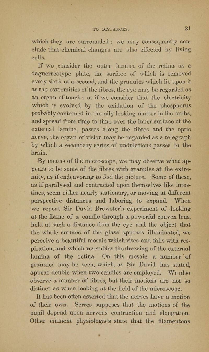 which they are surrounded; we may consequently con- clude that chemical changes are also effected by living cells. If we consider the outer lamina of the retina as a daguerreotype plate, the surface of which is removed every sixth of a second, and the granules which lie upon it as the extremities of the fibres, the eye may be regarded as an organ of touch ; or if we consider that the electricity which is evolved by the oxidation of the phosphorus probably contained in the oily looking matter in the bulbs, and spread from time to time over the inner surface of the external lamina, passes along the fibres and the optic nerve, the organ of vision may be regarded as a telegraph by which a secondary series of undulations passes to the brain. By means of the microscope, we may observe what ap- pears to be some of the fibres with granules at the extre- mity, as if endeavoring to feel the picture. Some of these, as if paralysed and contracted upon themselves like intes- tines, seem either nearly stationary, or moving at different perspective distances and laboring to expand. When we repeat Sir David Brewster's experiment of looking at the flame of a candle through a powerful convex lens, held at such a distance from the eye and the object that the whole surface of the glass appears illuminated, we perceive a beautiful mosaic which rises and falls with res- piration, and which resembles the drawing of the external lamina of the retina. On this mosaic a number of granules may be seen, which, as Sir David has stated, appear double when two candles are employed. We also observe a number of fibres, but their motions are not so distinct as when looking at the field of the microscope. It has been often asserted that the nerves have a motion of their own. Serres supposes that the motions of the pupil depend upon nervous contraction and elongation. Other eminent physiologists state that the filamentous