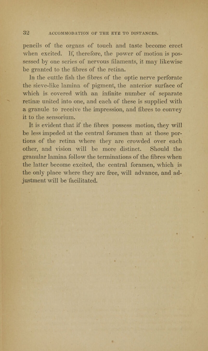 pencils of the organs of touch and taste become erect when excited. If, therefore, the power of motion is pos- sessed by one series of nervous filaments, it may likewise be granted to the fibres of the retina. In the cuttle fish the fibres of the optic nerve perforate the sieve-like lamina of pigment, the anterior surface of which is covered with an infinite number of separate retinae united into one, and each of these is supplied with a granule to receive the impression, and fibres to convey it to the sensorium. It is evident that if the fibres possess motion, they will be less impeded at the central foramen than at those por- tions of the retina where they are crowded over each other, and vision will be more distinct. Should the granular lamina follow the terminations of the fibres when the latter become excited, the central foramen, which is the only place where they are free, will advance, and ad- justment will be facilitated.