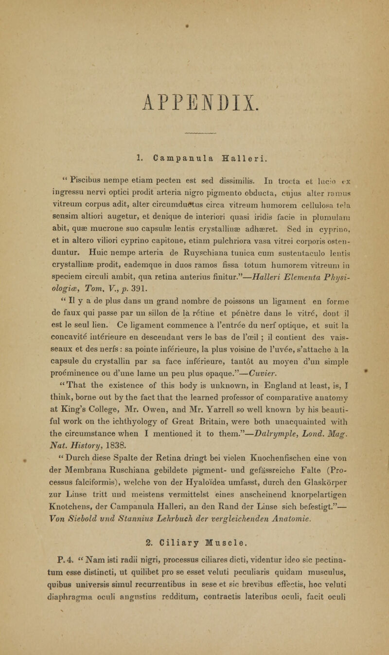 APPENDIX. 1. Campanula Halleri.  Piscibus nempe etiam pecten est sed dissimilis. In trocta et lucio ex ingressu nervi optici prodit arteria nigro pigmento obducta, cujus alter ramus vitreum corpus adit, alter circumdufftus circa vitreum humorem cellulosa tela seusim altiori augetur, et denique de interiori quasi iridis facie in plumulam abit, qua; mucrone suo capsulae lentis crystallinae adhaeret. Sed in cyprino, et in altero viliori cyprino capitone, etiam pulchriora vasa vitrei corporis osten- duntur. Huic nempe arteria de Ruyschiana tunica cum sustentaculo lentis crystallinae prodit, eademque in duos ramos fissa totum humorem vitreum in speciem circuli ambit, qua retina anterius finitur.—Halleri Elementa Physi- ologic, Tom, V., p. 391.  II y a de plus dans un grand nombre de poissons un ligament en forme de faux qui passe par un sillon de la retine et penetre dans le vitro, dont il est le seul lien. Ce ligament commence a, l'entree du nerf optique, et suit la concavite inteYieure en descendant vers le bas de l'oeil ; il contient des vais- seaux et des nerfs : sa pointe inferieure, la plus voisine de l'uv^e, s'attache a la capsule du crystallin par sa face inferieure, tantot au moyen d'un simple proeminence ou d'une lame un peu plus opaque.—Cuvier. That the existence of this body is unknown, in England at least, is, I think, borne out by the fact that the learned professor of comparative anatomy at King's College, Mr. Owen, and Mr. Yarrell so well known by his beauti- ful work on the ichthyology of Great Britain, were both unacquainted with the circumstance when I mentioned it to them.—Dalrymple, Lond. Mag. Nat. History, 1838.  Durch diese Spalte der Retina dringt bei vielen Knochenfischen eine von der Membrana Ruschiana gebildete pigment- und gefassreiche Falte (Pro- cessus falciformis), welche von der Hyaloidea umfasst, durch den Glaskorper zur Linse tritt und meistens vermittelst eines anscheinend knorpelartigen Knotchens, der Campanula Halleri, an den Rand der Linse sich befestigt.— Von Siebold vnd Stannius Lehrbuch der vergleichenden Anatomie. 2. Ciliary Muscle. P. 4.  Nam isti radii nigri, processus ciliares dicti, videntur ideo sic pectina- tum esse dislincti, ut quilibet pro se esset veluti peculiaris quidam musculus, quibus universis simul recurrentibus in sese et sic brevibus effectis, hoc veluti diaphragma oculi angnstius redditum, contractis lateribus oculi, facit oculi