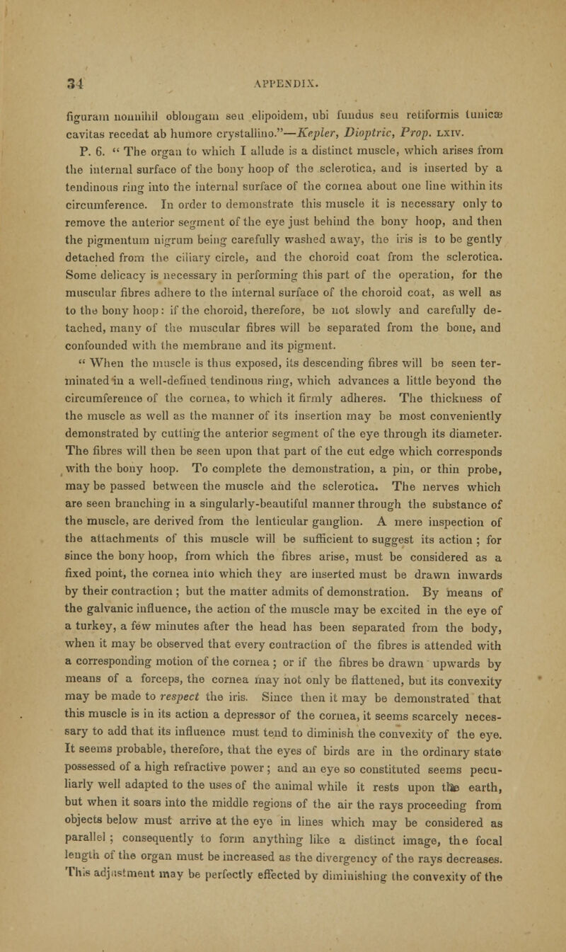 figuram nonnihil oblongata sea elipoidem, ubi fundus seu retiformis lunicae cavitas recedat ab humore crystallino.—Kepler, Dioptric, Prop. lxiv. P. 6.  The organ to which I ullude is a distinct muscle, which arises from the internal surface of the bony hoop of the sclerotica, and is inserted by a tendinous ring into the internal surface of the cornea about one line within its circumference. In order to demonstrate this muscle it is necessary only to remove the anterior segment of the eye just behind the bony hoop, and then the pigmentum nigrum being careftdly washed awaj', the iris is to be gently detached from the ciliary circle, and the choroid coat from the sclerotica. Some delicacy is necessary in performing this part of the operation, for the muscular fibres adhere to the internal surface of the choroid coat, as well as to the bony hoop: if the choroid, therefore, be not slowly and carefully de- tached, many of the muscular fibres will be separated from the bone, and confounded with the membrane and its pigment.  When the muscle is thus exposed, its descending fibres will be seen ter- minated in a well-defined tendinous ring, which advances a little beyond the circumference of the cornea, to which it firmly adheres. The thickness of the muscle as well as the manner of its insertion may be most conveniently demonstrated by cutfing the anterior segment of the eye through its diameter. The fibres will then be seen upon that part of the cut edge which corresponds with the bony hoop. To complete the demonstration, a pin, or thin probe, may be passed between the muscle and the sclerotica. The nerves which are seen branching in a singularly-beautiful manner through the substance of the muscle, are derived from the lenticular ganglion. A mere inspection of the attachments of this muscle will be sufficient to suggest its action ; for since the bony hoop, from which the fibres arise, must be considered as a fixed point, the cornea into which they are inserted must be drawn inwards by their contraction ; but the matter admits of demonstration. By means of the galvanic influence, the action of the muscle may be excited in the eye of a turkey, a few minutes after the head has been separated from the body, when it may be observed that every contraction of the fibres is attended with a corresponding motion of the cornea ; or if the fibres be drawn upwards by means of a forceps, the cornea may not only be flattened, but its convexity may be made to respect the iris. Since then it may be demonstrated that this muscle is in its action a depressor of the cornea, it seems scarcely neces- sary to add that its influence must tend to diminish the convexity of the eye. It seems probable, therefore, that the eyes of birds are in the ordinary state possessed of a high refractive power; and an eye so constituted seems pecu- liarly well adapted to the uses of the animal while it rests upon thte earth, but when it soars into the middle regions of the air the rays proceeding from objects below must arrive at the eye in lines which may be considered as parallel ; consequently to form anything like a distinct image, the focal length of the organ must be increased as the divergency of the rays decreases. This adjustment may be perfectly effected by diminishing the convexity of the