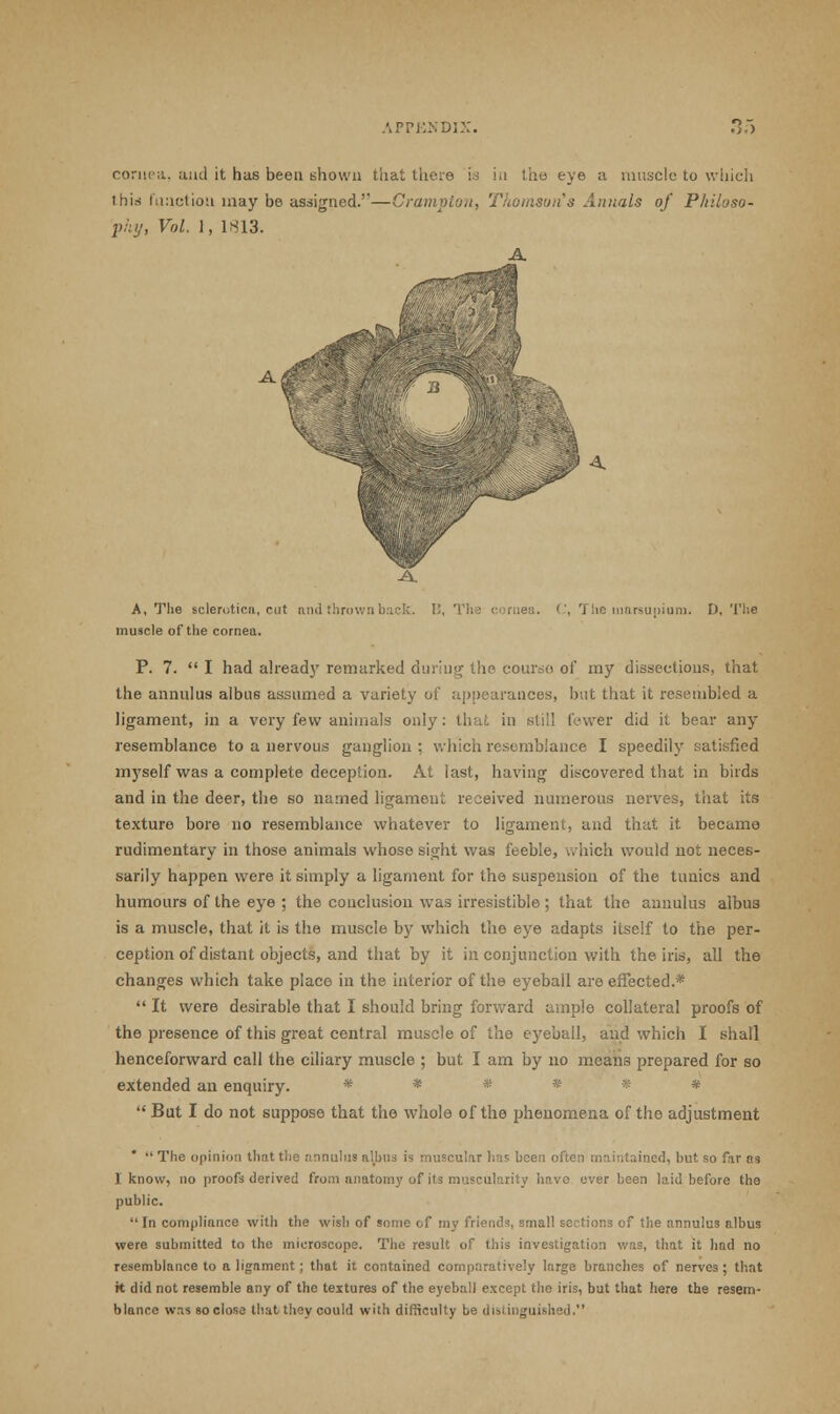 cornea., and it has been shown that there is in the eye a muscle to which this function may be assigned.—Grampian, Thomson's Annals of Philoso- phy, Vol. 1, 1813. A AC A, The sclerotica, cut and thrown back. B, The cornea. C, The marsupium. D. The muscle of the cornea. P. 7.  I had already remarked during the course of my dissections, that the annulus albii6 assumed a variety of appearances, but that it resembled a ligament, in a very few animals only: that in still fewer did it bear any resemblance to a nervous ganglion : which resemblance I speedily satisfied myself was a complete deception. At last, having discovered that in birds and in the deer, the so named ligameut received numerous nerves, that its texture bore no resemblance whatever to ligament, and that it became rudimentary in those animals whose sight was feeble, which would not neces- sarily happen were it simply a ligament for the suspension of the tunics and humours of the eye ; the conclusion was irresistible ; that the annulus albus is a muscle, that it is the muscle by which the eye adapts itself to the per- ception of distant objects, and that by it in conjunction with the iris, all the changes which take place in the interior of the eyeball are effected.*  It were desirable that I should bring forward ample collateral proofs of the presence of this great central muscle of the eyeball, and which I shall henceforward call the ciliary muscle ; but I am by no means prepared for so extended an enquiry. ###***  But I do not suppose that the whole of the phenomena of the adjustment *  The opinion that the annulus albus U muscular has been often maintained, but so fir ns I know, no proofs derived from anatomy of its muscularity have over been laid before the public.  In compliance with the wish of some of my friends, small sections of the annulus albus were submitted to the microscope. The result of this investigation was, that it had no resemblance to alignment; that it contained comparatively large branches of nerves; that it did not resemble any of the textures of the eyeball except the iris, but that here the resem- blance was so close that they could with difficulty be distinguished.