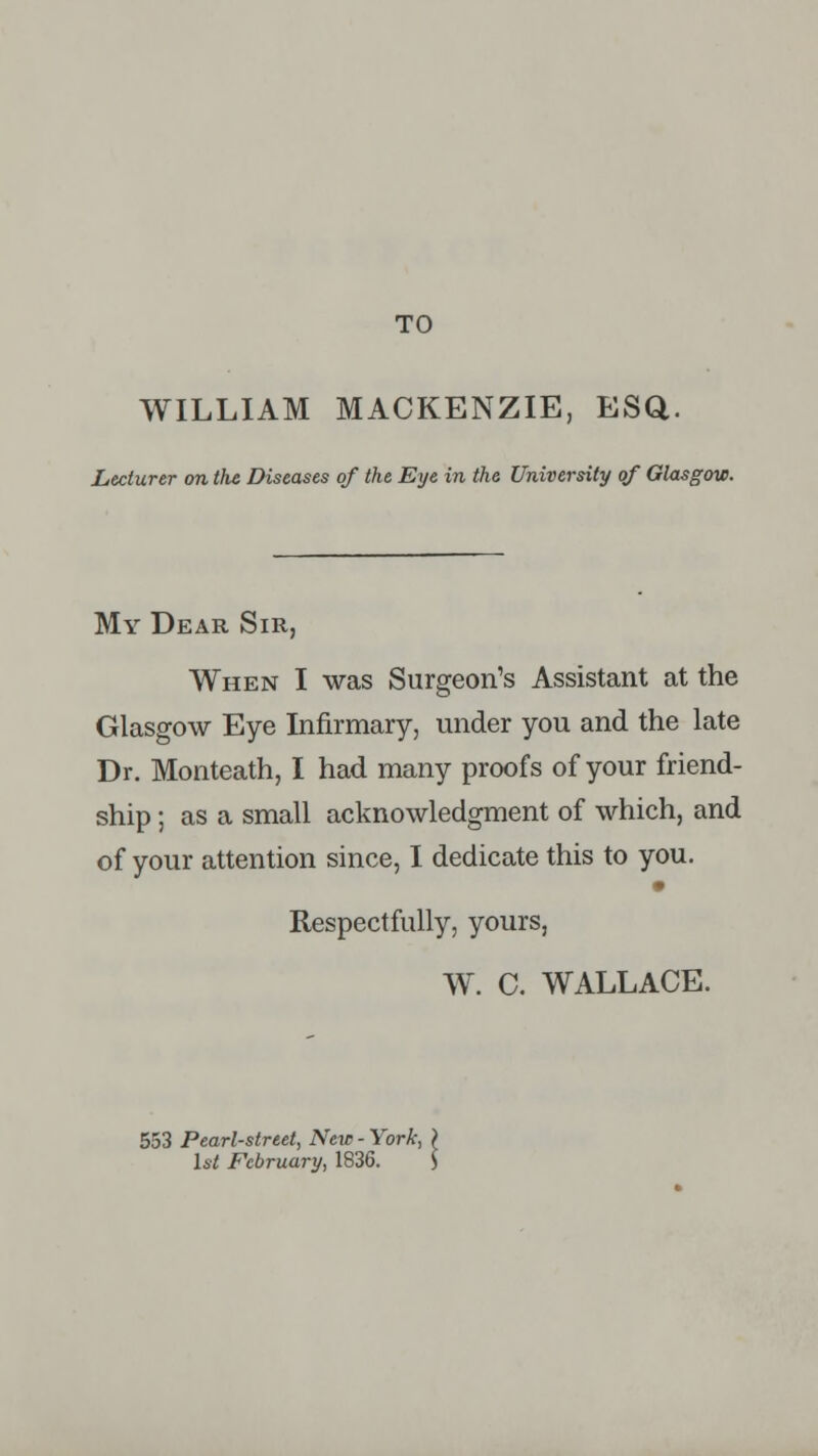 TO WILLIAM MACKENZIE, ESQ. Lecturer on the Diseases of the Eye in the University of Glasgow. My Dear Sir, When I was Surgeon's Assistant at the Glasgow Eye Infirmary, under you and the late Dr. Monteath, I had many proofs of your friend- ship ; as a small acknowledgment of which, and of your attention since, I dedicate this to you. Respectfully, yours, W. C. WALLACE. 553 Pearl-street, New - York, 1st February, 1836.