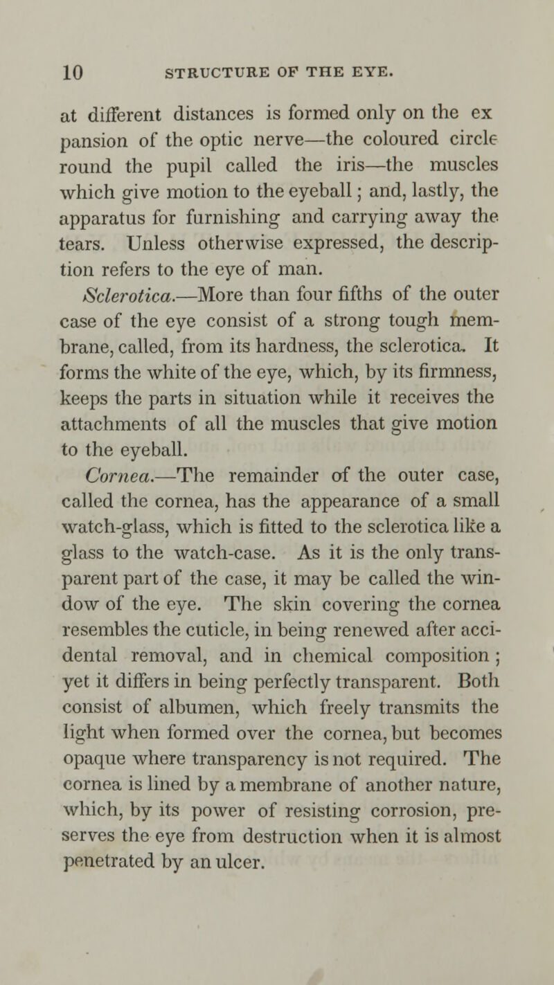 at different distances is formed only on the ex pansion of the optic nerve—the coloured circle round the pupil called the iris—the muscles which give motion to the eyeball; and, lastly, the apparatus for furnishing and carrying away the tears. Unless otherwise expressed, the descrip- tion refers to the eye of man. Sclerotica.—More than four fifths of the outer case of the eye consist of a strong tough mem- brane, called, from its hardness, the sclerotica. It forms the white of the eye, which, by its firmness, keeps the parts in situation while it receives the attachments of all the muscles that give motion to the eyeball. Cornea.—The remainder of the outer case, called the cornea, has the appearance of a small watch-glass, which is fitted to the sclerotica like a glass to the watch-case. As it is the only trans- parent part of the case, it may be called the win- dow of the eye. The skin covering the cornea resembles the cuticle, in being renewed after acci- dental removal, and in chemical composition ; yet it differs in being perfectly transparent. Both consist of albumen, which freely transmits the light when formed over the cornea, but becomes opaque where transparency is not required. The cornea is lined by a membrane of another nature, which, by its power of resisting corrosion, pre- serves the eye from destruction when it is almost penetrated by an ulcer.