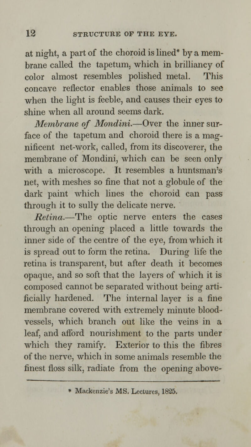 at night, a part of the choroid is lined* by a mem- brane called the tapetum, which in brilliancy of color almost resembles polished metal. This concave reflector enables those animals to see when the light is feeble, and causes their eyes to shine when all around seems dark. Membrane of Mondini.—Over the inner sur- face of the tapetum and choroid there is a mag- nificent net-work, called, from its discoverer, the membrane of Mondini, which can be seen only with a microscope. It resembles a huntsman's net, with meshes so fine that not a globule of the dark paint which lines the choroid can pass through it to sully the delicate nerve. Retina.—The optic nerve enters the cases through an opening placed a little towards the inner side of the centre of the eye, from which it is spread out to form the retina. During life the retina is transparent, but after death it becomes opaque, and so soft that the layers of which it is composed cannot be separated without being arti- ficially hardened. The internal layer is a fine membrane covered with extremely minute blood- vessels, which branch out like the veins in a leaf, and afford nourishment to the parts under which they ramify. Exterior to this the fibres of the nerve, which in some animals resemble the finest floss silk, radiate from the opening above- * Mackenzie's MS. Lectures, 1825.