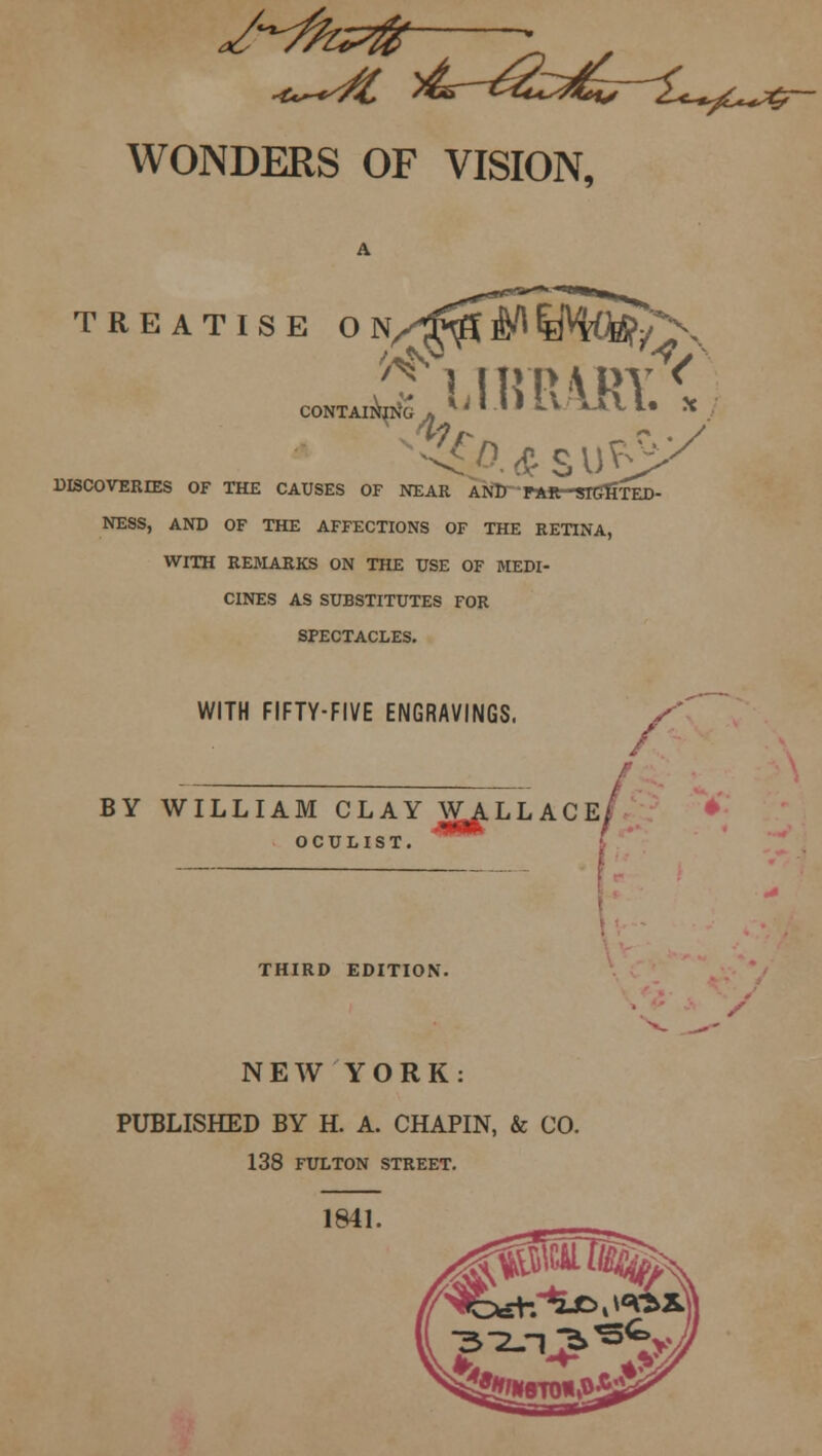 WONDERS OF VISION, TREATISE ON^^^IMQS/^N ^ 1 Ift R \ DV < •4 p. * s vtiy DISCOVERD2S OF THE CAUSES OF NEAR ANlT PAR-SlGfiTED- NESS, AND OF THE AFFECTIONS OF THE RETINA, WITH REMARKS ON THE USE OF MEDI- CINES AS SUBSTITUTES FOR SPECTACLES. WITH FIFTY-FIVE ENGRAVINGS. y' BY WILLIAM CLAY WALLACE/ OCULIST. THIRD EDITION. NEW YORK: PUBLISHED BY H. A. CHAPIN, & CO. 138 FULTON STREET. 1841.