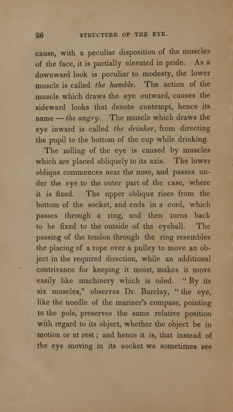 cause, with a peculiar disposition of the muscles of the face, it is partially elevated in pride. As a downward look is peculiar to modesty, the lower muscle is called the humble. The action of the muscle which draws the eye outward, causes the sideward looks that denote contempt, hence its name — the angry. The muscle which draws the eye inward is called the drinker, from directing the pupil to the bottom of the cup while drinking. The rolling of the eye is caused by muscles which are placed obliquely to its axis. The lower oblique commences near the nose, and passes un- der the eye to the outer part of the case, where it is fixed. The upper oblique rises from the bottom of the socket, and ends in a cord, which passes through a ring, and then turns back to be fixed to the outside of the eyeball. The passing of the tendon through the ring resembles the placing of a rope over a pulley to move an ob- ject in the required direction, while an additional contrivance for keeping it moist, makes it move easily like machinery which is oiled.  By its six muscles, observes Dr. Barclay,  the eye, like the needle of the mariner's compass, pointing to the pole, preserves the same relative position with regard to its object, whether the object be in motion or at rest; and hence it is, that instead of the eye moving in its socket we sometimes see