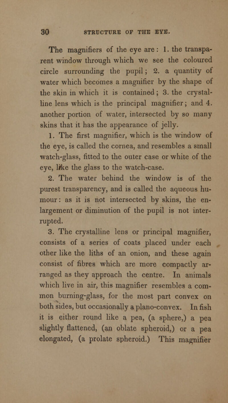 The magnifiers of the eye are : 1. the transpa- rent window through which we see the coloured circle surrounding the pupil; 2. a quantity of water which becomes a magnifier by the shape of the skin in which it is contained ; 3. the crystal- line lens which is the principal magnifier; and 4. another portion of water, intersected by so many skins that it has the appearance of jelly. 1. The first magnifier, which is the window of the eye, is called the cornea, and resembles a small watch-glass, fitted to the outer case or white of the eye, like the glass to the watch-case. 2. The water behind the window is of the purest transparency, and is called the aqueous hu- mour : as it is not intersected by skins, the en- largement or diminution of the pupil is not inter- rupted. 3. The crystalline lens or principal magnifier, consists of a series of coats placed under each other like the liths of an onion, and these again consist of fibres which are more compactly ar- ranged as they approach the centre. In animals which live in air, this magnifier resembles a com- mon burning-glass, for the most part convex on both sides, but occasionally a plano-convex. In fish it is either round like a pea, (a sphere,) a pea slightly flattened, (an oblate spheroid,) or a pea elongated, (a prolate spheroid.) This magnifier