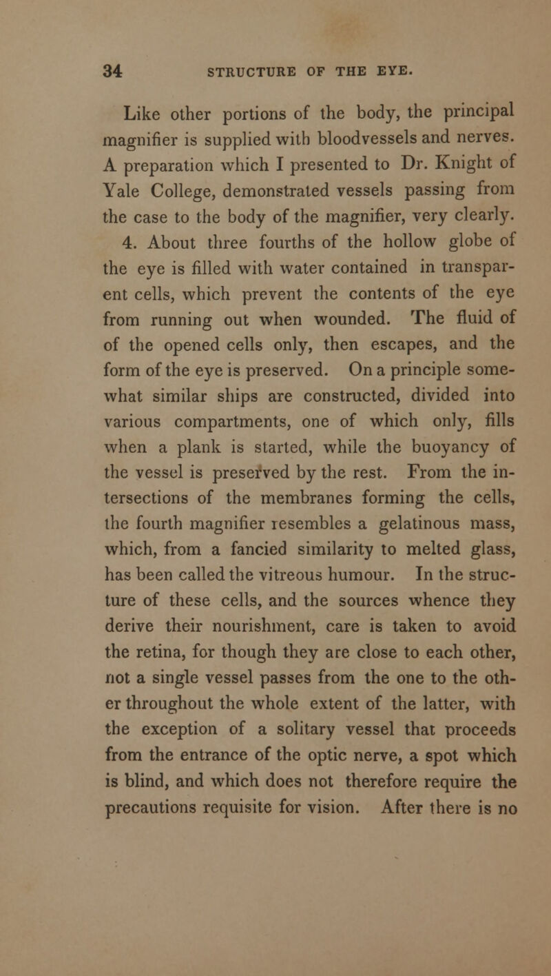 Like other portions of the body, the principal magnifier is supplied with bloodvessels and nerves. A preparation which I presented to Dr. Knight of Yale College, demonstrated vessels passing from the case to the body of the magnifier, very clearly. 4. About three fourths of the hollow globe of the eye is filled with water contained in transpar- ent cells, which prevent the contents of the eye from running out when wounded. The fluid of of the opened cells only, then escapes, and the form of the eye is preserved. On a principle some- what similar ships are constructed, divided into various compartments, one of which only, fills when a plank is started, while the buoyancy of the vessel is preserved by the rest. From the in- tersections of the membranes forming the cells, the fourth magnifier resembles a gelatinous mass, which, from a fancied similarity to melted glass, has been called the vitreous humour. In the struc- ture of these cells, and the sources whence they derive their nourishment, care is taken to avoid the retina, for though they are close to each other, not a single vessel passes from the one to the oth- er throughout the whole extent of the latter, with the exception of a solitary vessel that proceeds from the entrance of the optic nerve, a spot which is blind, and which does not therefore require the precautions requisite for vision. After there is no