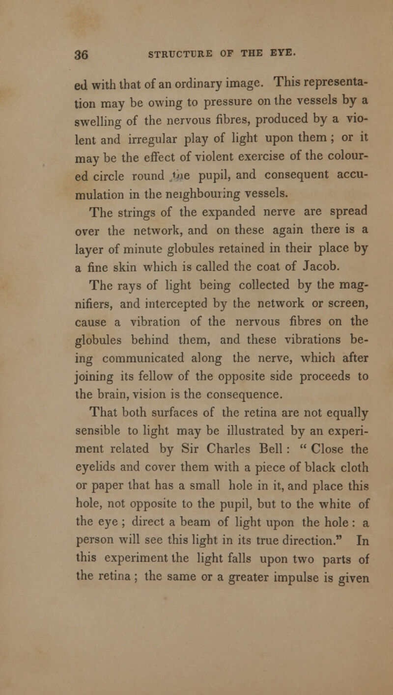 ed with that of an ordinary image. This representa- tion may be owing to pressure on the vessels by a swelling of the nervous fibres, produced by a vio- lent and irregular play of light upon them ; or it may be the effect of violent exercise of the colour- ed circle round /j*e pupil, and consequent accu- mulation in the neighbouring vessels. The strings of the expanded nerve are spread over the network, and on these again there is a layer of minute globules retained in their place by a fine skin which is called the coat of Jacob. The rays of light being collected by the mag- nifiers, and intercepted by the network or screen, cause a vibration of the nervous fibres on the globules behind them, and these vibrations be- ing communicated along the nerve, which after joining its fellow of the opposite side proceeds to the brain, vision is the consequence. That both surfaces of the retina are not equally sensible to light may be illustrated by an experi- ment related by Sir Charles Bell:  Close the eyelids and cover them with a piece of black cloth or paper that has a small hole in it, and place this hole, not opposite to the pupil, but to the white of the eye ; direct a beam of light upon the hole : a person will see this light in its true direction. In this experiment the light falls upon two parts of the retina; the same or a greater impulse is given