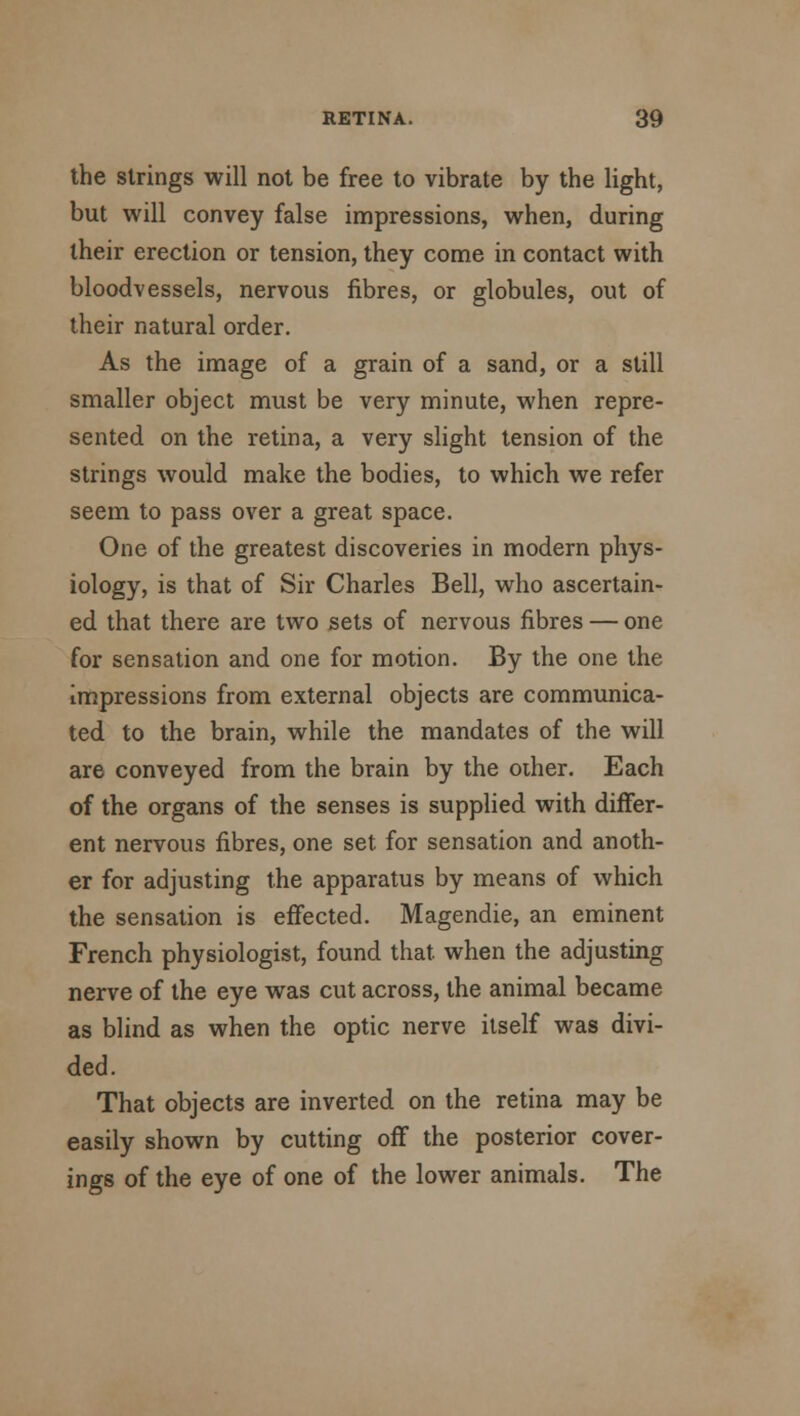 the strings will not be free to vibrate by the light, but will convey false impressions, when, during their erection or tension, they come in contact with bloodvessels, nervous fibres, or globules, out of their natural order. As the image of a grain of a sand, or a still smaller object must be very minute, when repre- sented on the retina, a very slight tension of the strings would make the bodies, to which we refer seem to pass over a great space. One of the greatest discoveries in modern phys- iology, is that of Sir Charles Bell, who ascertain- ed that there are two sets of nervous fibres — one for sensation and one for motion. By the one the impressions from external objects are communica- ted to the brain, while the mandates of the will are conveyed from the brain by the other. Each of the organs of the senses is supplied with differ- ent nervous fibres, one set for sensation and anoth- er for adjusting the apparatus by means of which the sensation is effected. Magendie, an eminent French physiologist, found that when the adjusting nerve of the eye was cut across, the animal became as blind as when the optic nerve itself was divi- ded. That objects are inverted on the retina may be easily shown by cutting off the posterior cover- ings of the eye of one of the lower animals. The