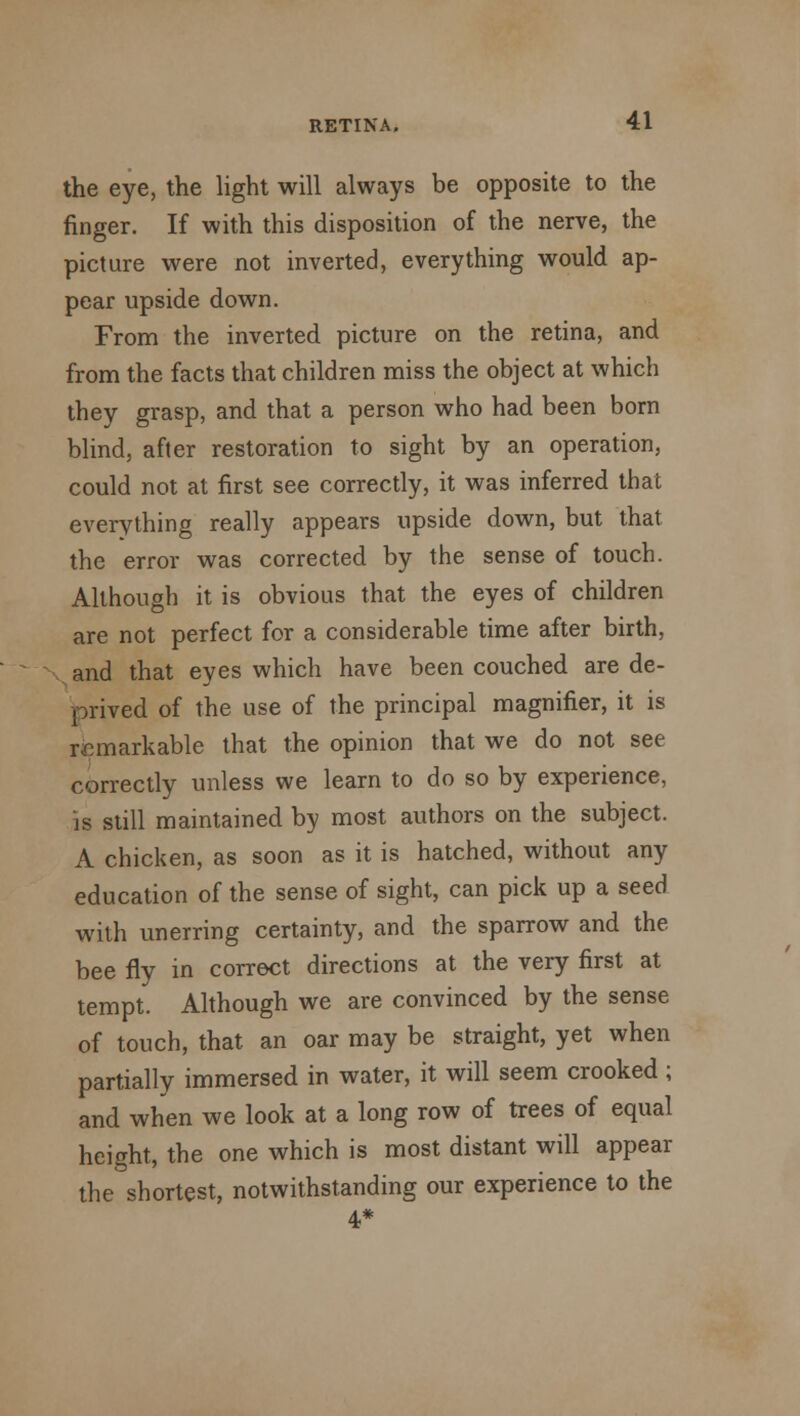 the eye, the light will always be opposite to the finger. If with this disposition of the nerve, the picture were not inverted, everything would ap- pear upside down. From the inverted picture on the retina, and from the facts that children miss the object at which they grasp, and that a person who had been born blind, after restoration to sight by an operation, could not at first see correctly, it was inferred that everything really appears upside down, but that the error was corrected by the sense of touch. Although it is obvious that the eyes of children are not perfect for a considerable time after birth, and that eyes which have been couched are de- prived of the use of the principal magnifier, it is remarkable that the opinion that we do not see correctly unless we learn to do so by experience, is still maintained by most authors on the subject. A chicken, as soon as it is hatched, without any education of the sense of sight, can pick up a seed with unerring certainty, and the sparrow and the bee fly in correct directions at the very first at tempt. Although we are convinced by the sense of touch, that an oar may be straight, yet when partially immersed in water, it will seem crooked ; and when we look at a long row of trees of equal height, the one which is most distant will appear the shortest, notwithstanding our experience to the 4*