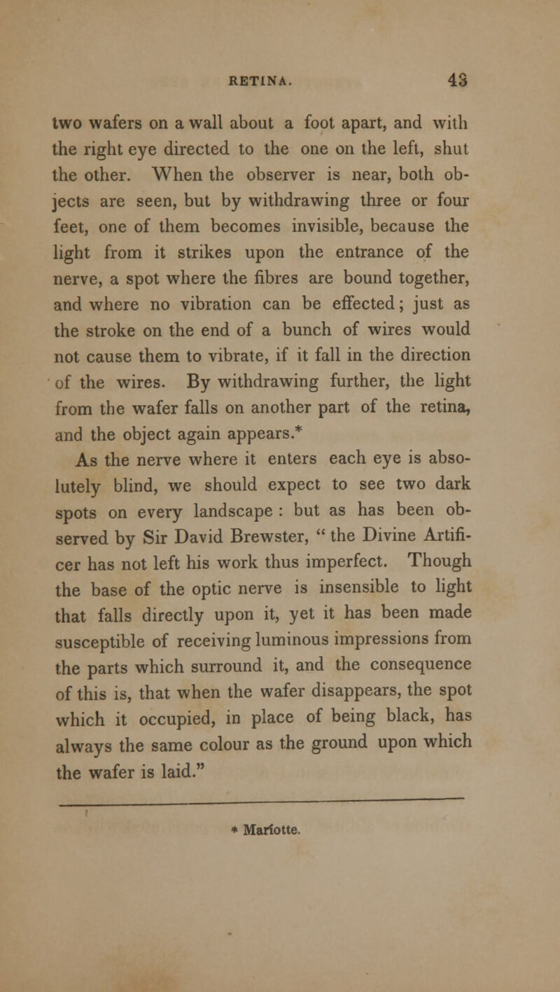 two wafers on a wall about a foot apart, and with the right eye directed to the one on the left, shut the other. When the observer is near, both ob- jects are seen, but by withdrawing three or four feet, one of them becomes invisible, because the light from it strikes upon the entrance of the nerve, a spot where the fibres are bound together, and where no vibration can be effected; just as the stroke on the end of a bunch of wires would not cause them to vibrate, if it fall in the direction of the wires. By withdrawing further, the light from the wafer falls on another part of the retina, and the object again appears.* As the nerve where it enters each eye is abso- lutely blind, we should expect to see two dark spots on every landscape : but as has been ob- served by Sir David Brewster,  the Divine Artifi- cer has not left his work thus imperfect. Though the base of the optic nerve is insensible to light that falls directly upon it, yet it has been made susceptible of receiving luminous impressions from the parts which surround it, and the consequence of this is, that when the wafer disappears, the spot which it occupied, in place of being black, has always the same colour as the ground upon which the wafer is laid. * Mariotte.