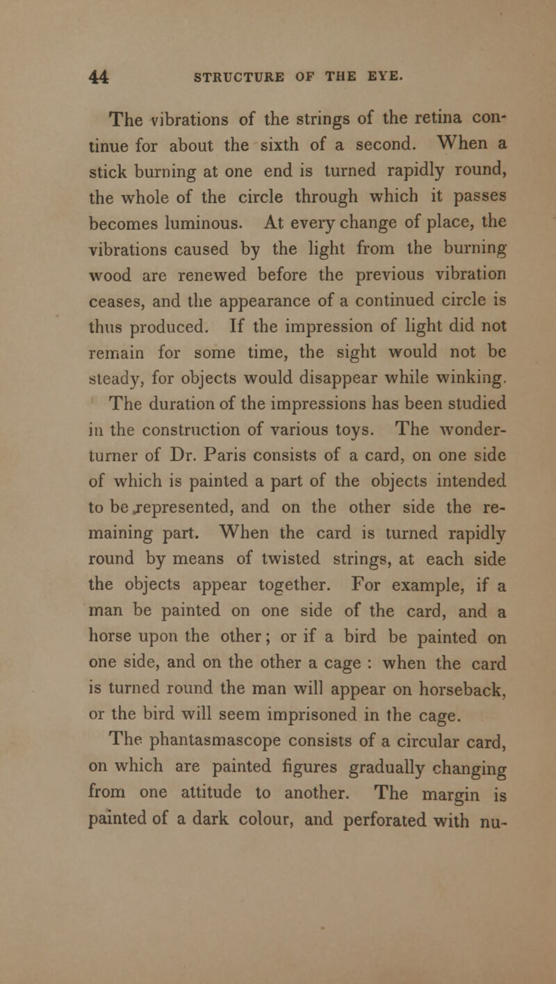 The vibrations of the strings of the retina con- tinue for about the sixth of a second. When a stick burning at one end is turned rapidly round, the whole of the circle through which it passes becomes luminous. At every change of place, the vibrations caused by the light from the burning- wood are renewed before the previous vibration ceases, and the appearance of a continued circle is thus produced. If the impression of light did not remain for some time, the sight would not be steady, for objects would disappear while winking. The duration of the impressions has been studied in the construction of various toys. The wonder- turner of Dr. Paris consists of a card, on one side of which is painted a part of the objects intended to be .represented, and on the other side the re- maining part. When the card is turned rapidly round by means of twisted strings, at each side the objects appear together. For example, if a man be painted on one side of the card, and a horse upon the other; or if a bird be painted on one side, and on the other a cage : when the card is turned round the man will appear on horseback, or the bird will seem imprisoned in the cage. The phantasmascope consists of a circular card, on which are painted figures gradually changing from one attitude to another. The margin is painted of a dark colour, and perforated with nu-