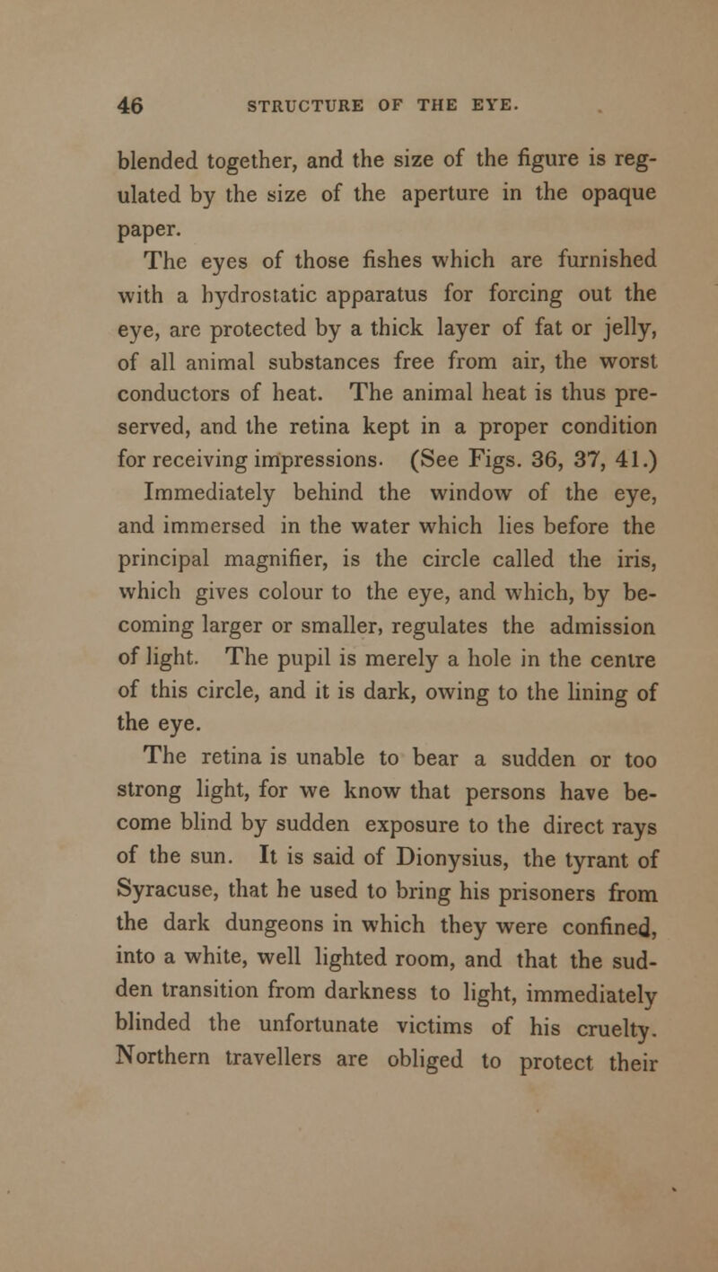 blended together, and the size of the figure is reg- ulated by the size of the aperture in the opaque paper. The eyes of those fishes which are furnished with a hydrostatic apparatus for forcing out the eye, are protected by a thick layer of fat or jelly, of all animal substances free from air, the worst conductors of heat. The animal heat is thus pre- served, and the retina kept in a proper condition for receiving impressions. (See Figs. 36, 37, 41.) Immediately behind the window of the eye, and immersed in the water which lies before the principal magnifier, is the circle called the iris, which gives colour to the eye, and which, by be- coming larger or smaller, regulates the admission of light. The pupil is merely a hole in the centre of this circle, and it is dark, owing to the lining of the eye. The retina is unable to bear a sudden or too strong light, for we know that persons have be- come blind by sudden exposure to the direct rays of the sun. It is said of Dionysius, the tyrant of Syracuse, that he used to bring his prisoners from the dark dungeons in which they were confined, into a white, well lighted room, and that the sud- den transition from darkness to light, immediately blinded the unfortunate victims of his cruelty. Northern travellers are obliged to protect their