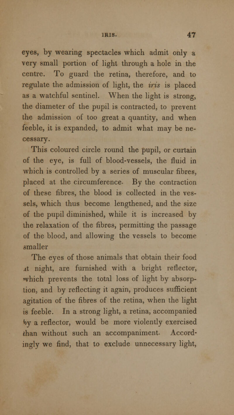 eyes, by wearing spectacles which admit only a very small portion of light through a hole in the centre. To guard the retina, therefore, and to regulate the admission of light, the iris is placed as a watchful sentinel. When the light is strong, the diameter of the pupil is contracted, to prevent the admission of too great a quantity, and when feeble, it is expanded, to admit what may be ne- cessary. This coloured circle round the pupil, or curtain of the eye, is full of blood-vessels, the fluid in which is controlled by a series of muscular fibres, placed at the circumference. By the contraction of these fibres, the blood is collected in the ves- sels, which thus become lengthened, and the size of the pupil diminished, while it is increased by the relaxation of the fibres, permitting the passage of the blood, and allowing the vessels to become smaller The eyes of those animals that obtain their food xl night, are furnished with a bright reflector, ♦vhich prevents the total loss of light by absorp- tion, and by reflecting it again, produces sufficient agitation of the fibres of the retina, when the light is feeble. In a strong light, a retina, accompanied *)y a reflector, would be more violently exercised than without such an accompaniment. Accord- ingly we find, that to exclude unnecessary light,