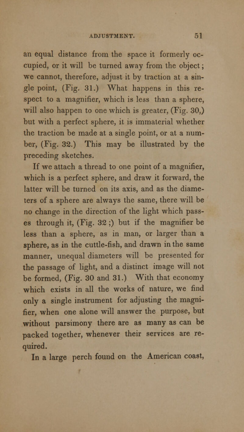 an equal distance from the space it formerly oc- cupied, or it will be turned away from the object; we cannot, therefore, adjust it by traction at a sin- gle point, (Fig. 31.) What happens in this re- spect to a magnifier, which is less than a sphere, will also happen to one which is greater, (Fig. 30,) but with a perfect sphere, it is immaterial whether the traction be made at a single point, or at a num- ber, (Fig. 32.) This may be illustrated by the preceding sketches. If we attach a thread to one point of a magnifier, which is a perfect sphere, and draw it forward, the latter will be turned on its axis, and as the diame- ters of a sphere are always the same, there will be no change in the direction of the light which pass- es through it, (Fig. 32 ;) but if the magnifier be less than a sphere, as in man, or larger than a sphere, as in the cuttle-fish, and drawn in the same manner, unequal diameters will be presented for the passage of light, and a distinct image will not be formed, (Fig. 30 and 31.) With that economy which exists in all the works of nature, we find only a single instrument for adjusting the magni- fier, when one alone will answer the purpose, but without parsimony there are as many as can be packed together, whenever their services are re- quired. In a large perch found on the American coast,