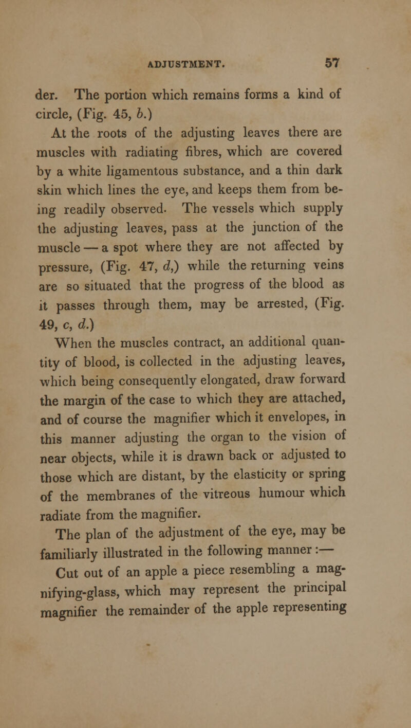 der. The portion which remains forms a kind of circle, (Fig. 45, b.) At the roots of the adjusting leaves there are muscles with radiating fibres, which are covered by a white ligamentous substance, and a thin dark skin which lines the eye, and keeps them from be- ing readily observed. The vessels which supply the adjusting leaves, pass at the junction of the muscle — a spot where they are not affected by pressure, (Fig. 47, d,) while the returning veins are so situated that the progress of the blood as it passes through them, may be arrested, (Fig. 49, c, d.) When the muscles contract, an additional quan- tity of blood, is collected in the adjusting leaves, which being consequently elongated, draw forward the margin of the case to which they are attached, and of course the magnifier which it envelopes, in this manner adjusting the organ to the vision of near objects, while it is drawn back or adjusted to those which are distant, by the elasticity or spring of the membranes of the vitreous humour which radiate from the magnifier. The plan of the adjustment of the eye, may be familiarly illustrated in the following manner :— Cut out of an apple a piece resembling a mag- nifying-glass, which may represent the principal magnifier the remainder of the apple representing
