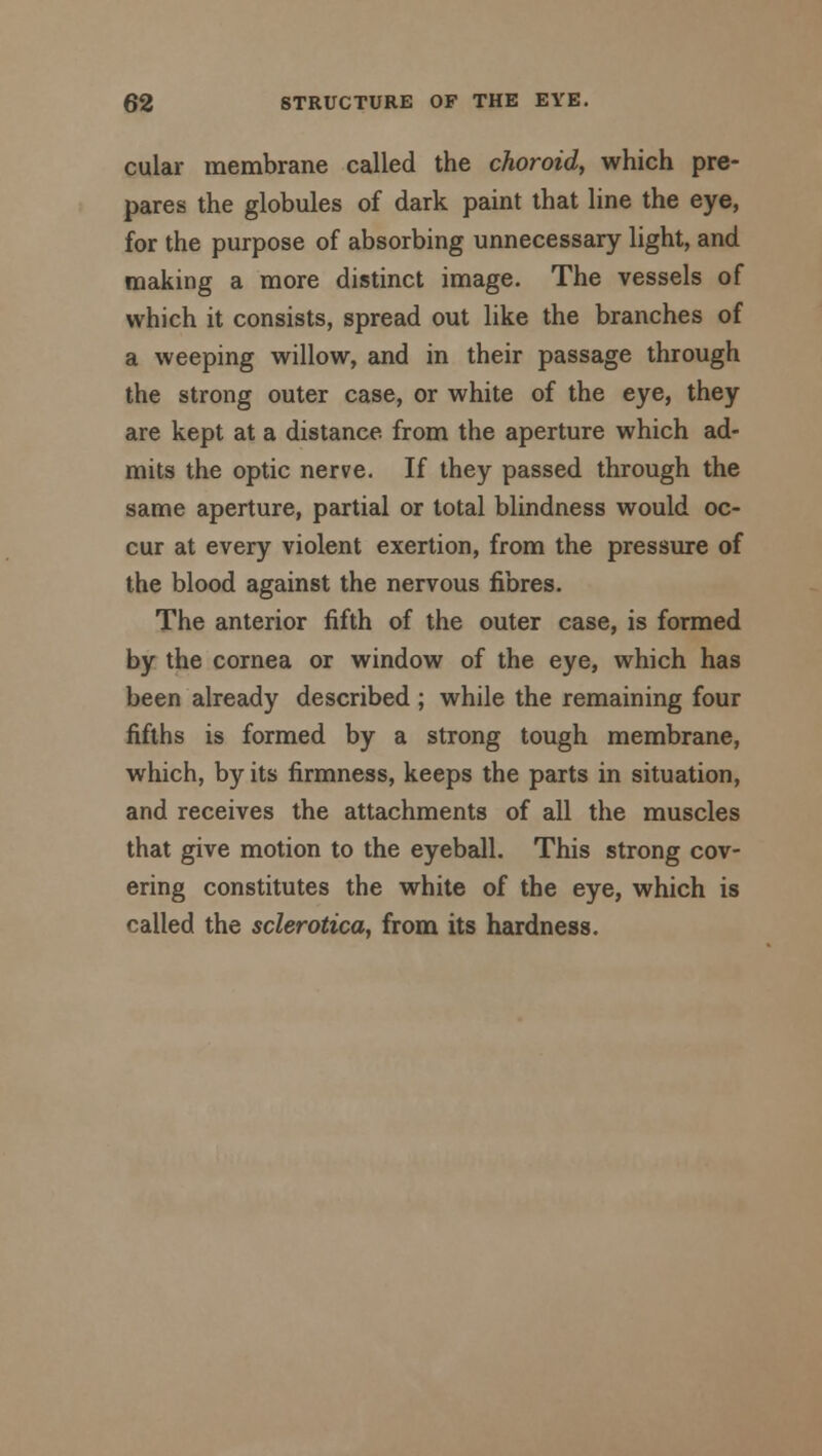 cular membrane called the choroid, which pre- pares the globules of dark paint that line the eye, for the purpose of absorbing unnecessary light, and making a more distinct image. The vessels of which it consists, spread out like the branches of a weeping willow, and in their passage through the strong outer case, or white of the eye, they are kept at a distance from the aperture which ad- mits the optic nerve. If they passed through the same aperture, partial or total blindness would oc- cur at every violent exertion, from the pressure of the blood against the nervous fibres. The anterior fifth of the outer case, is formed by the cornea or window of the eye, which has been already described ; while the remaining four fifths is formed by a strong tough membrane, which, by its firmness, keeps the parts in situation, and receives the attachments of all the muscles that give motion to the eyeball. This strong cov- ering constitutes the white of the eye, which is called the sclerotica, from its hardness.