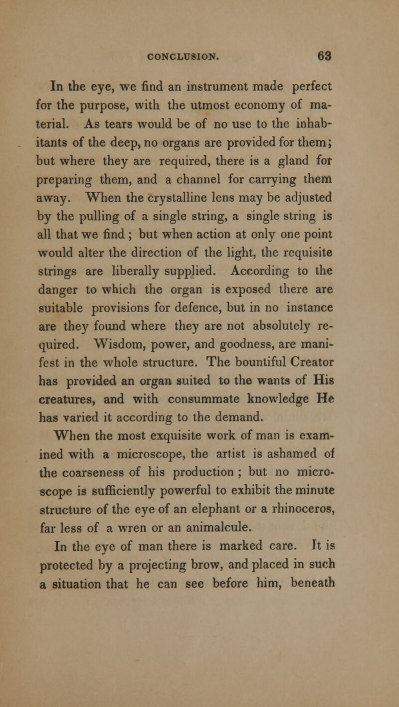 In the eye, we find an instrument made perfect for the purpose, with the utmost economy of ma- terial. As tears would be of no use to the inhab- itants of the deep, no organs are provided for them; but where they are required, there is a gland for preparing them, and a channel for carrying them away. When the crystalline lens may be adjusted by the pulling of a single string, a single string is all that we find ; but when action at only one point would alter the direction of the light, the requisite strings are liberally supplied. According to the danger to which the organ is exposed there are suitable provisions for defence, but in no instance are they found where they are not absolutely re- quired. Wisdom, power, and goodness, are mani- fest in the whole structure. The bountiful Creator has provided an organ suited to the wants of His creatures, and with consummate knowledge He has varied it according to the demand. When the most exquisite work of man is exam- ined with a microscope, the artist is ashamed of the coarseness of his production ; but no micro- scope is sufficiently powerful to exhibit the minute structure of the eye of an elephant or a rhinoceros, far less of a wren or an animalcule. In the eye of man there is marked care. It is protected by a projecting brow, and placed in such a situation that he can see before him, beneath