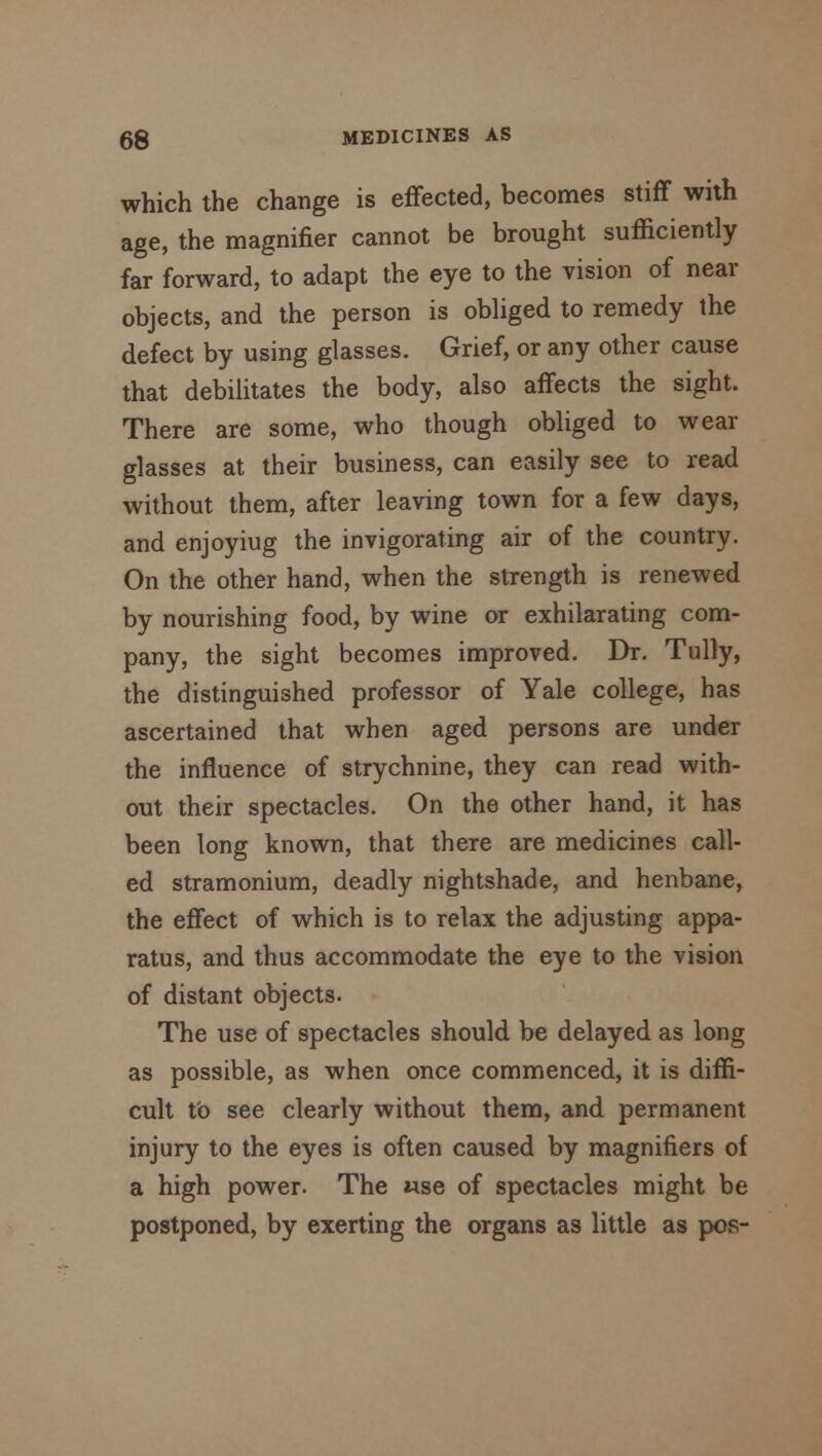 which the change is effected, becomes stiff with age, the magnifier cannot be brought sufficiently far forward, to adapt the eye to the vision of near objects, and the person is obliged to remedy the defect by using glasses. Grief, or any other cause that debilitates the body, also affects the sight. There are some, who though obliged to wear glasses at their business, can easily see to read without them, after leaving town for a few days, and enjoyiug the invigorating air of the country. On the other hand, when the strength is renewed by nourishing food, by wine or exhilarating com- pany, the sight becomes improved. Dr. Tully, the distinguished professor of Yale college, has ascertained that when aged persons are under the influence of strychnine, they can read with- out their spectacles. On the other hand, it has been long known, that there are medicines call- ed stramonium, deadly nightshade, and henbane, the effect of which is to relax the adjusting appa- ratus, and thus accommodate the eye to the vision of distant objects. The use of spectacles should be delayed as long as possible, as when once commenced, it is diffi- cult to see clearly without them, and permanent injury to the eyes is often caused by magnifiers of a high power. The use of spectacles might be postponed, by exerting the organs as little as pos-