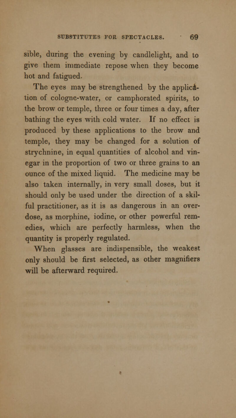 sible, during the evening by candlelight, and to give them immediate repose when they become hot and fatigued. The eyes may be strengthened by the applica- tion of cologne-water, or camphorated spirits, to the brow or temple, three or four times a day, after bathing the eyes with cold water. If no effect is produced by these applications to the brow and temple, they may be changed for a solution of strychnine, in equal quantities of alcohol and vin- egar in the proportion of two or three grains to an ounce of the mixed liquid. The medicine may be also taken internally, in very small doses, but it should only be used under the direction of a skil- ful practitioner, as it is as dangerous in an over- dose, as morphine, iodine, or other powerful rem- edies, which are perfectly harmless, when the quantity is properly regulated. When glasses are indispensible, the weakest only should be first selected, as other magnifiers will be afterward required.