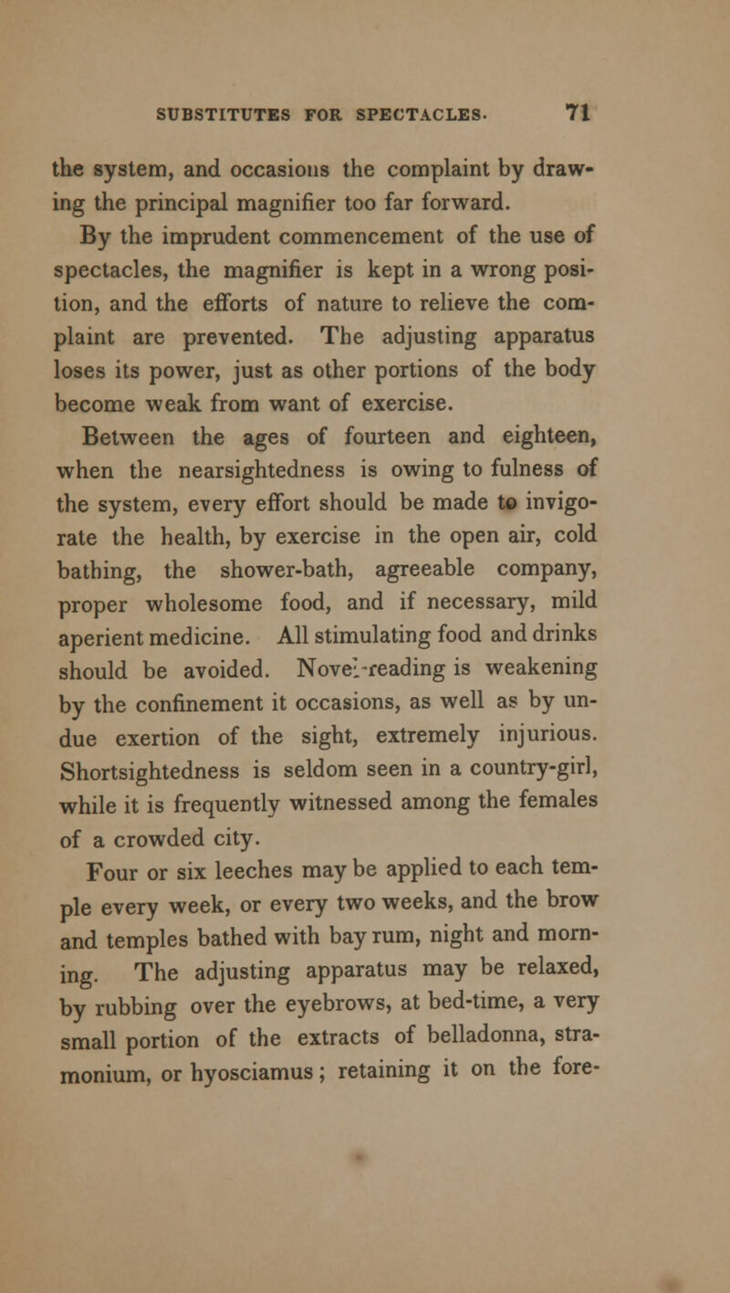 the system, and occasions the complaint by draw- ing the principal magnifier too far forward. By the imprudent commencement of the use of spectacles, the magnifier is kept in a wrong posi- tion, and the efforts of nature to relieve the com- plaint are prevented. The adjusting apparatus loses its power, just as other portions of the body become weak from want of exercise. Between the ages of fourteen and eighteen, when the nearsightedness is owing to fulness of the system, every effort should be made to invigo- rate the health, by exercise in the open air, cold bathing, the shower-bath, agreeable company, proper wholesome food, and if necessary, mild aperient medicine. All stimulating food and drinks should be avoided. Novel-reading is weakening by the confinement it occasions, as well as by un- due exertion of the sight, extremely injurious. Shortsightedness is seldom seen in a country-girl, while it is frequently witnessed among the females of a crowded city. Four or six leeches may be applied to each tem- ple every week, or every two weeks, and the brow and temples bathed with bay rum, night and morn- ing. The adjusting apparatus may be relaxed, by rubbing over the eyebrows, at bed-time, a very small portion of the extracts of belladonna, stra- monium, or hyosciamus; retaining it on the fore-