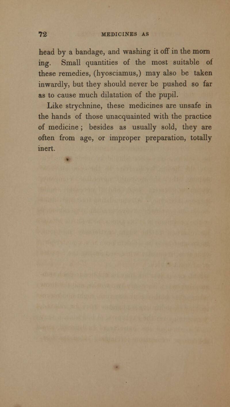 head by a bandage, and washing it off in the morn ing. Small quantities of the most suitable of these remedies, (hyosciamus,) may also be taken inwardly, but they should never be pushed so far as to cause much dilatation of the pupil. Like strychnine, these medicines are unsafe in the hands of those unacquainted with the practice of medicine; besides as usually sold, they are often from age, or improper preparation, totally inert.