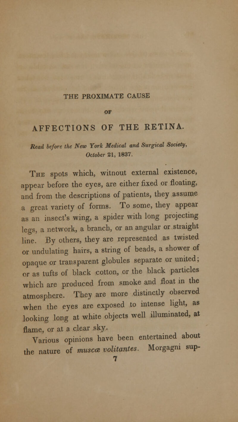 THE PROXIMATE CAUSE OF AFFECTIONS OF THE RETINA. Read before the New York Medical and Surgical Society, October 21, 1837. The spots which, witnout external existence, appear before the eyes, are either fixed or floating, and from the descriptions of patients, they assume a great variety of forms. To some, they appear as an insect's wing, a spider with long projecting legs, a network, a branch, or an angular or straight line. By others, they are represented as twisted or undulating hairs, a string of beads, a shower of opaque or transparent globules separate or united; or as tufts of black cotton, or the black particles which are produced from smoke and float in the atmosphere. They are more distinctly observed when the eyes are exposed to intense light, as looking long at white objects well illuminated, at flame, or at a clear sky. Various opinions have been entertained about the nature of thusccb volitantes. Morgagni sup- 7
