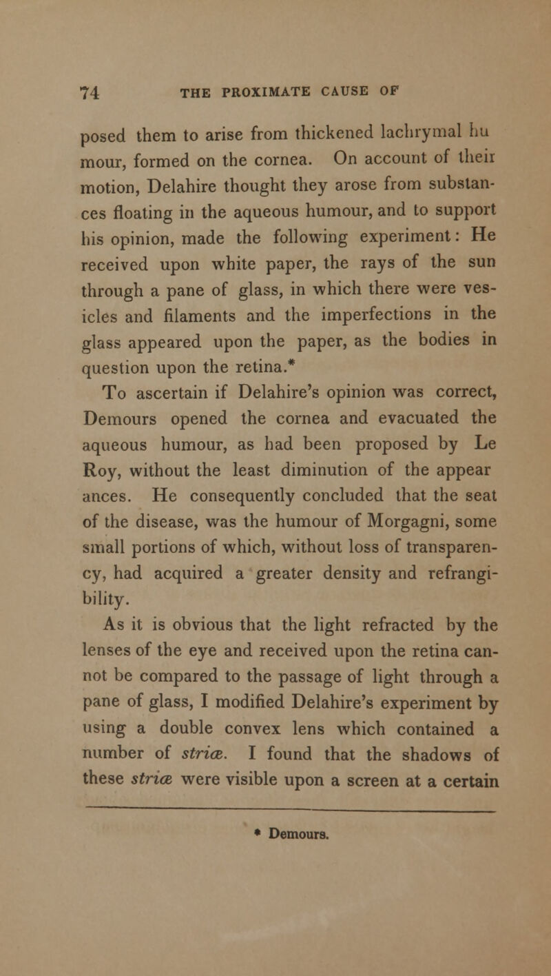 posed them to arise from thickened lachrymal hu mour, formed on the cornea. On account of theii motion, Delahire thought they arose from substan- ces floating in the aqueous humour, and to support his opinion, made the following experiment: He received upon white paper, the rays of the sun through a pane of glass, in which there were ves- icles and filaments and the imperfections in the glass appeared upon the paper, as the bodies in question upon the retina.* To ascertain if Delahire's opinion was correct, Demours opened the cornea and evacuated the aqueous humour, as had been proposed by Le Roy, without the least diminution of the appear ances. He consequently concluded that the seat of the disease, was the humour of Morgagni, some small portions of which, without loss of transparen- cy, had acquired a greater density and refrangi- bility. As it is obvious that the light refracted by the lenses of the eye and received upon the retina can- not be compared to the passage of light through a pane of glass, I modified Delahire's experiment by using a double convex lens which contained a number of stria. I found that the shadows of these strict were visible upon a screen at a certain