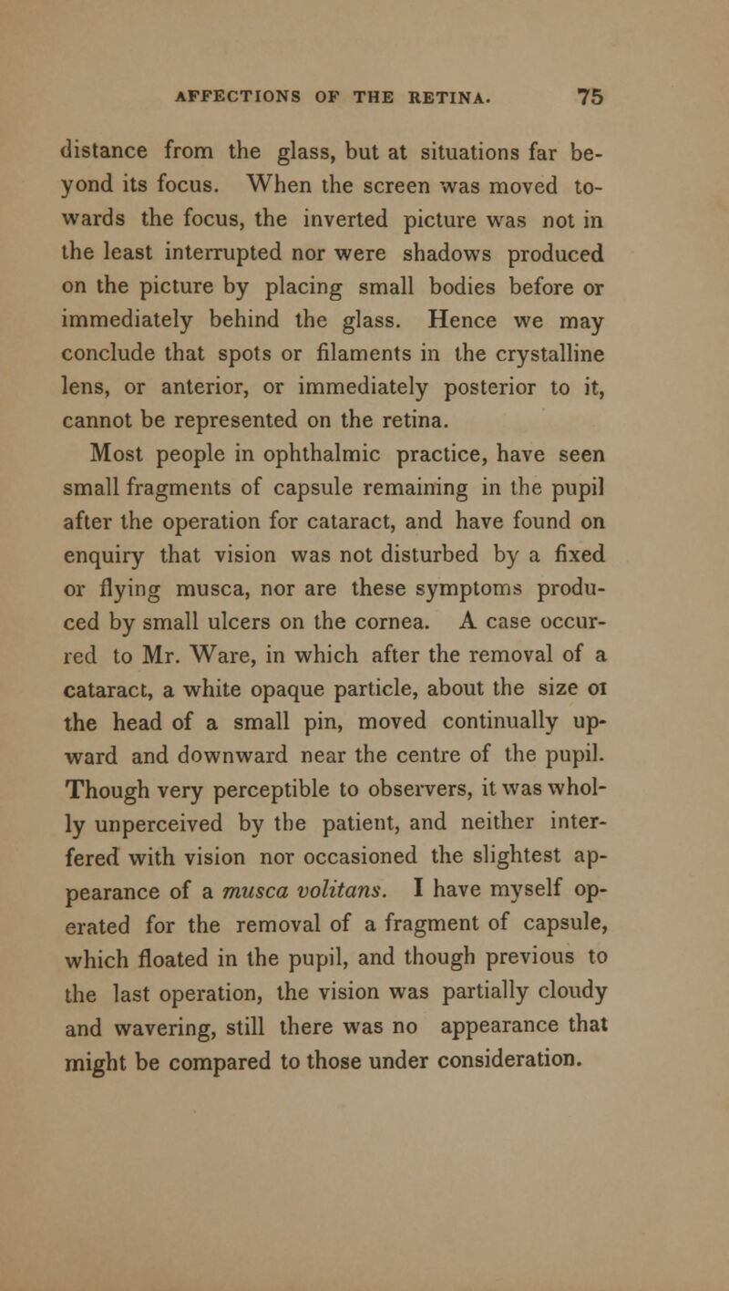 distance from the glass, but at situations far be- yond its focus. When the screen was moved to- wards the focus, the inverted picture was not in the least interrupted nor were shadows produced on the picture by placing small bodies before or immediately behind the glass. Hence we may conclude that spots or filaments in the crystalline lens, or anterior, or immediately posterior to it, cannot be represented on the retina. Most people in ophthalmic practice, have seen small fragments of capsule remaining in the pupil after the operation for cataract, and have found on enquiry that vision was not disturbed by a fixed or flying musca, nor are these symptoms produ- ced by small ulcers on the cornea. A case occur- red to Mr. Ware, in which after the removal of a cataract, a white opaque particle, about the size oi the head of a small pin, moved continually up- ward and downward near the centre of the pupil. Though very perceptible to observers, it was whol- ly unperceived by the patient, and neither inter- fered with vision nor occasioned the slightest ap- pearance of a musca volitans. I have myself op- erated for the removal of a fragment of capsule, which floated in the pupil, and though previous to the last operation, the vision was partially cloudy and wavering, still there was no appearance that might be compared to those under consideration.