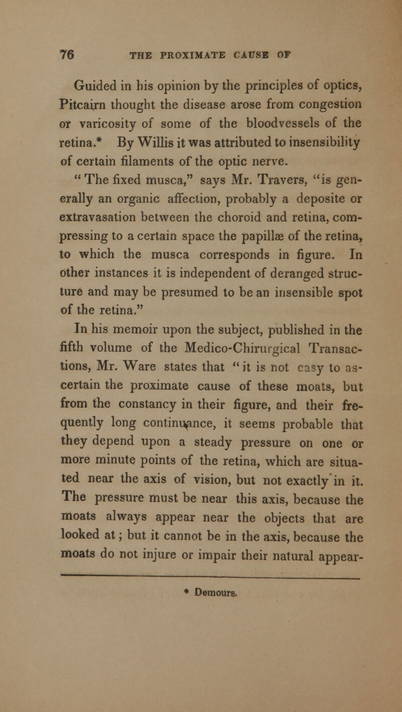 Guided in his opinion by the principles of optics, Pitcairn thought the disease arose from congestion or varicosity of some of the bloodvessels of the retina.* By Willis it was attributed to insensibility of certain filaments of the optic nerve. The fixed musca, says Mr. Travers, is gen- erally an organic affection, probably a deposite or extravasation between the choroid and retina, com- pressing to a certain space the papillae of the retina, to which the musca corresponds in figure. In other instances it is independent of deranged struc- ture and may be presumed to be an insensible spot of the retina. In his memoir upon the subject, published in the fifth volume of the Medico-Chirurgical Transac- tions, Mr. Ware states that  it is not easy to as- certain the proximate cause of these moats, but from the constancy in their figure, and their fre- quently long continuance, it seems probable that they depend upon a steady pressure on one or more minute points of the retina, which are situa- ted near the axis of vision, but not exactly in it. The pressure must be near this axis, because the moats always appear near the objects that are looked at; but it cannot be in the axis, because the moats do not injure or impair their natural appear-