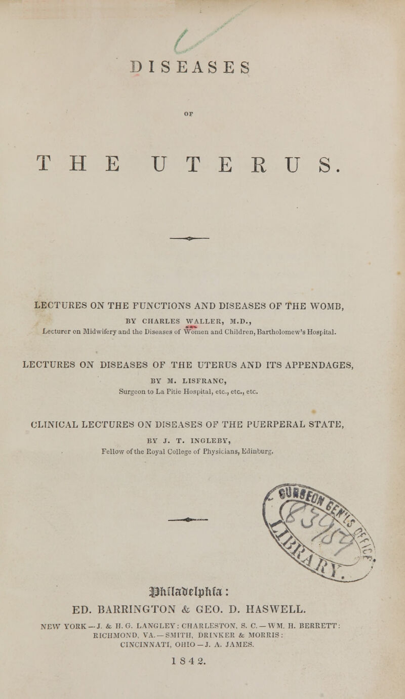 THE UTERUS. LECTURES ON THE FUNCTIONS AND DISEASES OF THE WOMB, BY CHARLES WALLER, M.D., Lecturer on Midwifery and the Diseases of Women and Children, Bartholomew's Hospital. LECTURES ON DISEASES OF THE UTERUS AND ITS APPENDAGES, BY M. LISFRANC, Surgeon to La Pitie Hospital, etc., etc., etc. CLINICAL LECTURES ON DISEASES OF THE PUERPERAL STATE, BY J. T. INGLEBY, Fellow of the Royal College of Physicians, Edinburg. ED. BARRINGTON & GEO. D. HASWELL. NEW YORK —J. & H. G. LANGLEY: CHARLESTON, S. C.-WM. II. BERRETT: RICHMOND, VA. —SMITH, DRINKER & MORRIS: CINCINNATI, OHIO —J. A. JAMES. 1 S42.