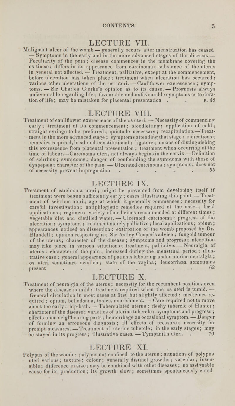 LECTURE VII. Malignant ulcer of (he womb — generally occurs after menstruation has ceased — Symptoms in the early and in the more advanced stages of the disease.— Peculiarity of the pain ; disease commences in the membrane covering the os tincee; differs in its appearance from carcinoma; substance of the uterus in general not affected.—Treatment, palliative, except at the commencement, before ulceration has taken place; treatment when ulceration has occurred ; various other ulcerations of the os uteri. — Cauliflower excrescence; symp- toms.— Sir Charles Clarke's opinion as to its cause. — Prognosis always unfavourable regarding life ; favourable and unfavourable symptoms as to dura- tion of life; may be mistaken for placental presentation . . p. 48 LECTURE VIII. Treatment of cauliflower excrescence of the os uteri. — Necessity of commencing early; treatment at its commencement; bloodletting; application of cold ; straight syringe to be preferred; quietude necessary; recapitulation.—Treat- ment in the more advanced stage ; symptoms attending that stage ; indications ; remeJies required, local and constitutional ; ligature; means of distinguishing this excrescence from placental presentation ; treatment when occurring at the time of labour.—Carcinoma uteri, not always begins in the cervix.—Definition of scirrhus ; symptoms; danger of confounding the symptoms with those of dyspepsia; character of the pain. — Ulcerated carcinoma ; symptoms; does not of necessity prevent impregnation ..... 55 LECTURE IX. Treatment of carcinoma uteri ; might be prevented from developing itself if treatment were begun sufficiently early ; cases illustrating this point. —Treat- ment of scirrhus uteri; age at which it generally commences; necessity for careful investigation; antiphlogistic remedies required at the onset; local applications ; regimen; variety of medicines recommended at different times ; vegetable diet and distilled water. — Ulcerated carcinoma: progress of the ulceration; symptoms; treatment merely palliative ; local applications ; opium; appearances noticed on dissection ; extirpation of the womb proposed by Dr. Blundell; opinion respecting it; Sir Astley Cooper's advice ; fungoid tumour of the uterus; character of the disease ; symptoms and progress; ulceration may take place in various situations; treatment, palliative. — Neuralgia of uterus: character of the pain ; increased during the menstrual period; illus- trative case ; general appearance of patients labouring under uterine neuralgia ; os uteri sometimes swollen; state of the vagina; leucorrhcea sometimes present ........ 62 LECTURE X. Treatment of neuralgia of the uterus; necessity for the recumbent position, even where the disease is miid ; treatment required when the os uteri is tumid. — General circulation in most cases at first but slightly affected : medicines re- quired ; opium, belladonna, tonics, nourishment. — Care required not to move about too early : hip-bath. — Tuberculated uterus: fleshy tubercle of Hunter ; character of the disease; varieties of uterine tubercle ; symptoms and progress ; effects upon neighbouring parts; hemorrhage an occasional symptom. — Danger of forming an erroneous diagnosis; ill effects of pressure; necessity for prompt measures.—Treatment of uterine tubercle; in the early stages ; may be stayed in its progress ; illustrative cases.—Tympanitis uteri. . 70 LECTURE XL Polypus of the womb: polypus not confined to the uterus; situations of polypus uteri various; texture; colour; generally distinct growths; vascular; insen- sible; difference in size; may be combined with other diseases ; no assignable cause for its production; its growth slow; sometimes spontaneously cured