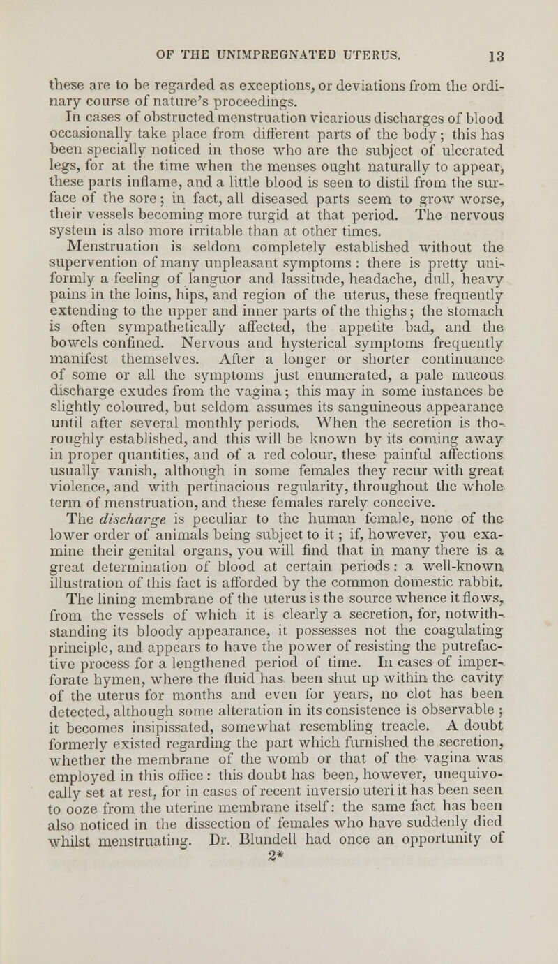 these are to be regarded as exceptions, or deviations from the ordi- nary course of nature's proceedings. In cases of obstructed menstruation vicarious discharges of blood occasionally take place from different parts of the body; this has been specially noticed in those who are the subject of ulcerated legs, for at the time when the menses ought naturally to appear, these parts inflame, and a little blood is seen to distil from the sur- face of the sore; in fact, all diseased parts seem to grow worse, their vessels becoming more turgid at that period. The nervous system is also more irritable than at other times. Menstruation is seldom completely established without the supervention of many unpleasant symptoms : there is pretty uni-. formly a feeling of languor and lassitude, headache, dull, heavy pains in the loins, hips, and region of the uterus, these frequently extending to the upper and inner parts of the thighs; the stomach is often sympathetically affected, the appetite bad, and the bowels confined. Nervous and hysterical symptoms frequently manifest themselves. After a longer or shorter continuance of some or all the symptoms just enumerated, a pale mucous discharge exudes from the vagina; this may in some instances be slightly coloured, but seldom assumes its sanguineous appearance until after several monthly periods. When the secretion is tho-. roughly established, and this will be known by its coming away in proper quantities, and of a red colour, these painful affections usually vanish, although in some females they recur with great violence, and with pertinacious regularity, throughout the whole term of menstruation, and these females rarely conceive. The discharge is peculiar to the human female, none of the lower order of animals being subject to it; if, however, you exa- mine their genital organs, you will find that in many there is a great determination of blood at certain periods : a well-known illustration of this fact is afforded by the common domestic rabbit. The lining membrane of the uterus is the source whence it flows, from the vessels of which it is clearly a secretion, for, notwith- standing its bloody appearance, it possesses not the coagulating principle, and appears to have the power of resisting the putrefac- tive process for a lengthened period of time. In cases of imper-. forate hymen, where the fluid has been shut up within the cavity of the uterus for months and even for years, no clot has been detected, although some alteration in its consistence is observable ; it becomes insipissated, somewhat resembling treacle. A doubt formerly existed regarding the part which furnished the secretion, whether the membrane of the womb or that of the vagina was employed in this office : this doubt has been, however, unequivo- cally set at rest, for in cases of recent inversio uteri it has been seen to ooze from the uterine membrane itself: the same fact has been also noticed in the dissection of females who have suddenly died whilst menstruating. Dr. Blundell had once an opportunity of 2*