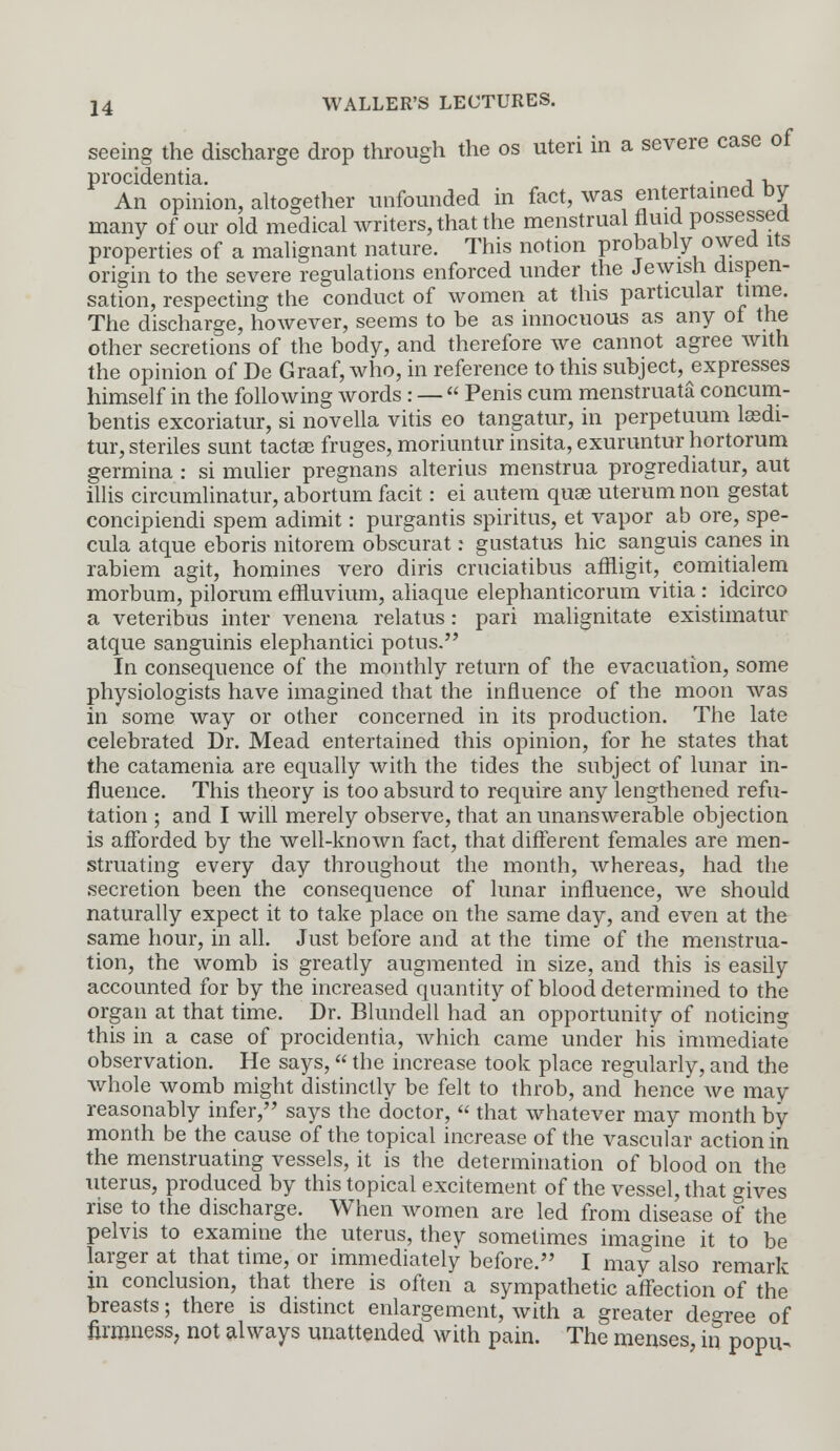 seeing the discharge drop through the os uteri in a severe case of procidentia. . A ■. r An opinion, altogether unfounded in fact, was entertained by many of our old medical writers, that the menstrual fluid possessed properties of a malignant nature. This notion probably owed its origin to the severe regulations enforced under the Jewish dispen- sation, respecting the conduct of women at this particular time. The discharge, however, seems to be as innocuous as any of the other secretions of the body, and therefore we cannot agree with the opinion of De Graaf, who, in reference to this subject, expresses himself in the following words : —  Penis cum menstruata concum- bentis excoriatur, si novella vitis eo tangatur, in perpetuum lasdi- tur, steriles sunt tacta? fruges, moriuntur insita, exuruntur hortorum germina : si mulier pregnans alterius menstrua progrediatur, aut illis circumlinatur, abortum facit: ei autem quse uterum non gestat concipiendi spem adimit: purgantis spiritus, et vapor ab ore, spe- cula atque eboris nitorem obscurat: gustatus hie sanguis canes in rabiem agit, homines vero diris cruciatibus afliigit, eomitialem morbum, pilorum effluvium, aliaque elephanticorum vitia : idcirco a veteribus inter venena relatus: pari malignitate existimatur atque sanguinis elephantici potus. In consequence of the monthly return of the evacuation, some physiologists have imagined that the influence of the moon was in some way or other concerned in its production. The late celebrated Dr. Mead entertained this opinion, for he states that the catamenia are equally with the tides the subject of lunar in- fluence. This theory is too absurd to require any lengthened refu- tation ; and I will merely observe, that an unanswerable objection is afforded by the well-known fact, that different females are men- struating every day throughout the month, whereas, had the secretion been the consequence of lunar influence, we should naturally expect it to take place on the same day, and even at the same hour, in all. Just before and at the time of the menstrua- tion, the womb is greatly augmented in size, and this is easily accounted for by the increased quantity of blood determined to the organ at that time. Dr. Blundell had an opportunity of noticing this in a case of procidentia, which came under his immediate observation. He says, the increase took place regularly, and the whole womb might distinctly be felt to throb, and hence we may reasonably infer, says the doctor,  that whatever may month by month be the cause of the topical increase of the vascular action in the menstruating vessels, it is the determination of blood on the uterus, produced by this topical excitement of the vessel, that gives rise to the discharge. When women are led from disease of the pelvis to examine the uterus, they sometimes imagine it to be larger at that time, or immediately before. I may also remark in conclusion, that there is often a sympathetic affection of the breasts; there is distinct enlargement, with a greater degree of firmness, not always unattended with pain. The menses, in popu.