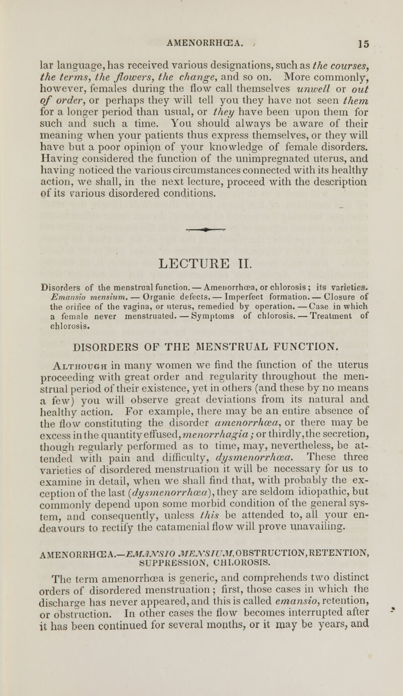 lar language, has received various designations, such as the courses, the terms, the flowers, the change, and so on. More commonly, however, females during the flow call themselves unwell or out of order, or perhaps they will tell you they have not seen them for a longer period than usual, or they have been upon them for such and such a time. You should always be aware of their meaning when your patients thus express themselves, or they will have but a poor opinion of your knowledge of female disorders. Having considered the function of the unimpregnated uterus, and having noticed the various circumstances connected with its healthy action, we shall, in the next lecture, proceed with the description of its various disordered conditions. LECTURE II. Disorders of the menstrual function. — Amenorrhcea, or chlorosis ; its varieties. Emansio mensium. — Organic defects. — Imperfect formation.— Closure of the orifice of the vagina, or uterus, remedied by operation.—Case in which a female never menstruated. — Symptoms of chlorosis. — Treatment of chlorosis. DISORDERS OF THE MENSTRUAL FUNCTION. Although in many women we find the function of the uterus proceeding with great order and regularity throughout the men- strual period of their existence, yet in others (and these by no means a few) you will observe great deviations from its natural and healthy action. For example, there may be an entire absence of the flow constituting the disorder amenorrhoea, or there may be excess in the quantity effused, menorrhagia; or thirdly, the secretion, though regularly performed as to time, may, nevertheless, be at- tended with pain and difficulty, dysmenorrhoea. These three varieties of disordered menstruation it will be necessary for us to examine in detail, when we shall find that, with probably the ex- ception of the last {dysmenorrhoea), they are seldom idiopathic, but commonly depend upon some morbid condition of the general sys- tem, and* consequently, unless this be attended to, all your en- deavours to rectify the catamenial flow will prove unavailing. AMENORRHCEA.—EMJJVSIO ./TfEJY'S/taf, OBSTRUCTION, RETENTION, SUPPRESSION, CHLOROSIS. The term amenorrhcea is generic, and comprehends two distinct orders of disordered menstruation ; first, those cases in which the discharge has never appeared, and this is called emansio, retention, or obstruction. In other cases the flow becomes interrupted after it has been continued for several months, or it may be years, and