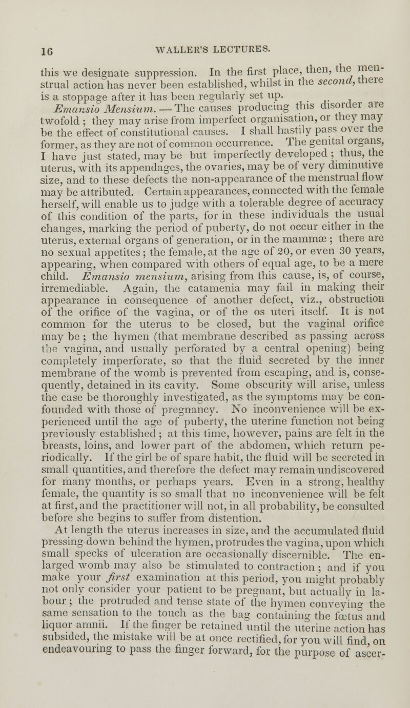 this we designate suppression. In the first place, then, the men- strual action has never been established, whilst in the second, there is a stoppage after it has been regularly set up. Emansio Mcnsium.— The causes producing this disorder are twofold ; they may arise from imperfect organisation, or they may be the effect of constitutional causes. I shall hastily pass over the former, as they are not of common occurrence. The genital organs, I have just stated, may be but imperfectly developed ; thus, the uterus, with its appendages, the ovaries, may be of very diminutive size, and to these defects the non-appearance of the menstrual flow may be attributed. Certain appearances, connected with the female herself, will enable us to judge with a tolerable degree of accuracy of this condition of the parts, for in these individuals the usual changes, marking the period of puberty, do not occur either in the uterus, external organs of generation, or in the mammas ; there are no sexual appetites; the female, at the age of 20, or even 30 years, appearing, when compared with others of equal age, to be a mere child. Emansio mensium, arising from this cause, is, of course, irremediable. Again, the catamenia may fail in making their appearance in consequence of another defect, viz., obstruction of the orifice of the vagina, or of the os uteri itself. It is not common for the uterus to be closed, but the vaginal orifice may be ; the hymen (that membrane described as passing across the vagina, and usually perforated by a central opening) being completely imperforate, so that the fluid secreted by the inner membrane of the womb is prevented from escaping, and is, conse- quently, detained in its cavity. Some obscurity will arise, unless the case be thoroughly investigated, as the symptoms may be con- founded with those of pregnancy. No inconvenience will be ex- perienced until the age of puberty, the uterine function not being previously established ; at this time, however, pains are felt in the breasts, loins, and lower part of the abdomen, which return pe- riodically. If the girl be of spare habit, the fluid will be secreted in small quantities, and therefore the defect may remain undiscovered for many months, or perhaps years. Even in a strong, healthy female, the quantity is so small that no inconvenience will be felt at first, and the practitioner will not, in all probability, be consulted before she begins to suffer from distention. At length the uterus increases in size, and the accumulated fluid pressing down behind the hymen, protrudes the vagina, upon which small specks of ulceration are occasionally discernible. The en- larged womb may also be stimulated to contraction ; and if you make your first examination at this period, you might probably not only consider your patient to be pregnant, but actually in la- bour ; the protruded and tense state of the hymen conveying the same sensation to the touch as the bag containing the fetus and liquor amnii. If the finger be retained until the uterine action has subsided, the mistake will be at once rectified, for you will find on endeavouring to pass the finger forward, for the purpose of ascer-