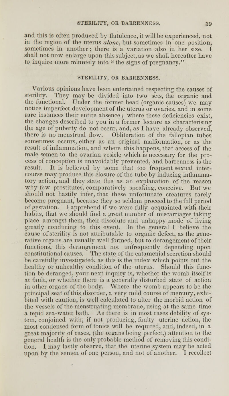 and this is often produced by flatulence, it will be experienced, not in the region of the uterus alone, but sometimes in one position, sometimes in another; there is a variation also in her size. I shall not now enlarge upon this subject, as we shall hereafter have to inquire more minutely into  the signs of pregnancy. STERILITY, OR BARRENNESS. Various opinions have been entertained respecting the causes of sterility. They may be divided into two sets, the organic and the functional. Under the former head (organic causes) we may notice imperfect development of the uterus or ovaries, and in some rare instances their entire absence; where these deficiencies exist, the changes described to you in a former lecture as characterising the age of puberty do not occur, and, as I have already observed, there is no menstrual flow. Obliteration of the fallopian tubes sometimes occurs, either as an original malformation, or as the result of inflammation, and where this happens, that access of the male semen to the ovarian vesicle which is necessary for the pro- cess of conception is unavoidably prevented, and barrenness is the result. It is believed by some that too frequent sexual inter- course may produce this closure of the tube by inducing inflamma- tory action, and they state this as an explanation of the reason why few prostitutes, comparatively speaking, conceive. But we should not hastily infer, that these unfortunate creatures rarely become pregnant, because they so seldom proceed to the full period of gestation. I apprehend if we were fully acquainted with their habits, that we should find a great number of miscarriages taking place amongst them, their dissolute and unhappy mode of living greatly conducing to this event. In the general I believe the cause of sterility is not attributable to organic defect, as the gene- rative organs are usually well formed, but to derangement of their functions, this derangement not unfrequently depending upon constitutional causes. The state of the catamenial secretion should be carefully investigated, as this is the index which points out the healthy or unhealthy condition of the uterus. Should this func- tion be deranged, your next inquiry is, whether the womb itself is at fault, or whether there is a generally disturbed state of action in other organs of the body. Where the womb appears to be the principal seat of this disorder, a very mild course of mercury, exhi- bited with caution, is well calculated to alter the morbid action of the vessels of the menstruating membrane, using at the same time a tepid sea-water bath. As there is in most cases debility of sys- tem, conjoined with, if not producing, faulty uterine action, the most condensed form of tonics will be required, and, indeed, in a great majority of cases, (the organs being perfect,) attention to the general health is the only probable method of removing this condi- tion. I may lastly observe, that the uterine system may be acted upon by the semen of one person, and not of another. I recollect