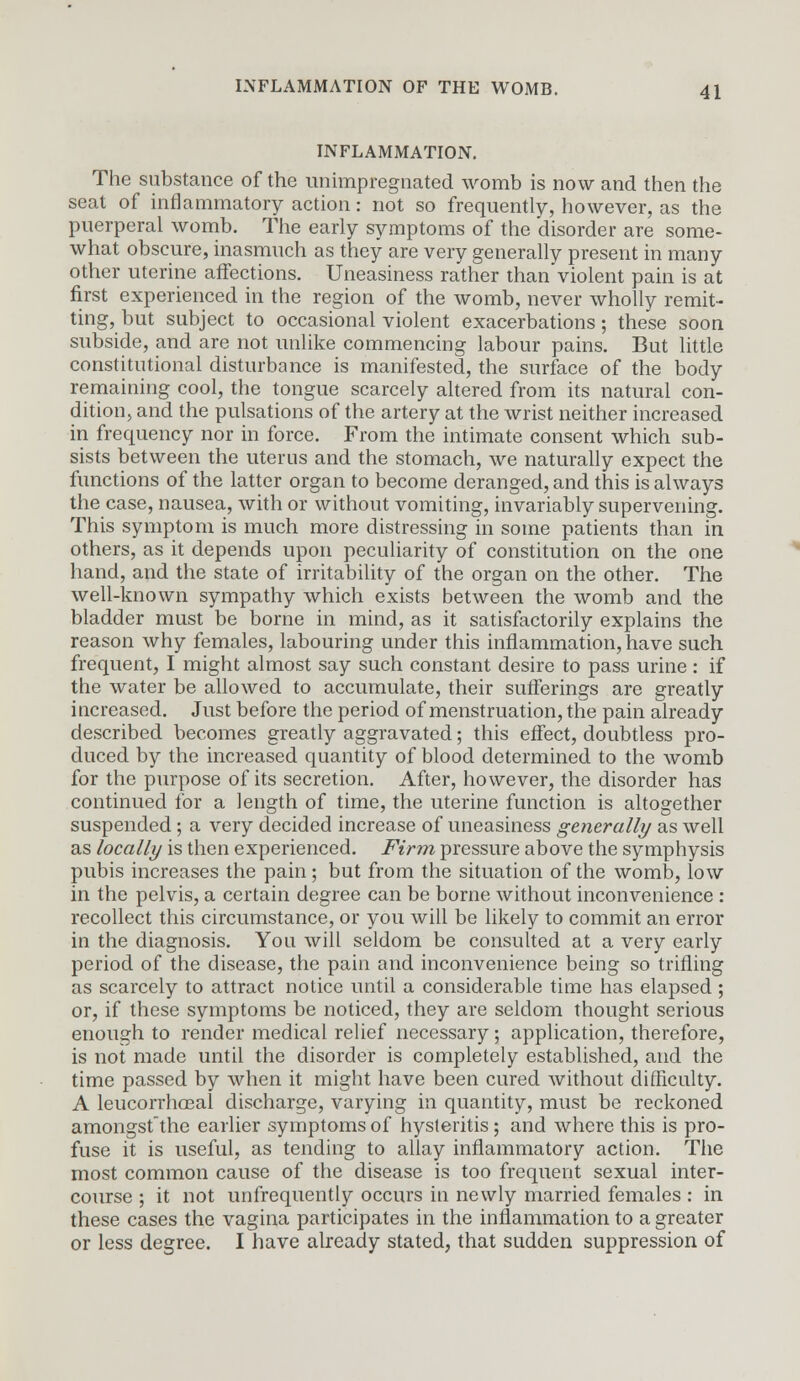 INFLAMMATION. The substance of the unimpregnated womb is now and then the seat of inflammatory action: not so frequently, however, as the puerperal womb. The early symptoms of the disorder are some- what obscure, inasmuch as they are very generally present in many other uterine affections. Uneasiness rather thanviolent pain is at first experienced in the region of the womb, never wholly remit- ting, but subject to occasional violent exacerbations; these soon subside, and are not unlike commencing labour pains. But little constitutional disturbance is manifested, the surface of the body remaining cool, the tongue scarcely altered from its natural con- dition, and the pulsations of the artery at the wrist neither increased in frequency nor in force. From the intimate consent which sub- sists between the uterus and the stomach, we naturally expect the functions of the latter organ to become deranged, and this is always the case, nausea, with or without vomiting, invariably supervening. This symptom is much more distressing in some patients than in others, as it depends upon peculiarity of constitution on the one hand, and the state of irritability of the organ on the other. The well-known sympathy which exists between the womb and the bladder must be borne in mind, as it satisfactorily explains the reason why females, labouring under this inflammation, have such frequent, I might almost say such constant desire to pass urine : if the water be allowed to accumulate, their sufferings are greatly increased. Just before the period of menstruation, the pain already described becomes greatly aggravated; this effect, doubtless pro- duced by the increased quantity of blood determined to the womb for the purpose of its secretion. After, however, the disorder has continued for a length of time, the uterine function is altogether suspended; a very decided increase of uneasiness generally as well as locally is then experienced. Firm pressure above the symphysis pubis increases the pain; but from the situation of the womb, low in the pelvis, a certain degree can be borne without inconvenience : recollect this circumstance, or you will be likely to commit an error in the diagnosis. You will seldom be consulted at a very early period of the disease, the pain and inconvenience being so trifling as scarcely to attract notice until a considerable time has elapsed; or, if these symptoms be noticed, they are seldom thought serious enough to render medical relief necessary; application, therefore, is not made until the disorder is completely established, and the time passed by when it might have been cured without difficulty. A leucorrhoeal discharge, varying in quantity, must be reckoned amongstthe earlier symptoms of hysteritis; and where this is pro- fuse it is useful, as tending to allay inflammatory action. The most common cause of the disease is too frequent sexual inter- course ; it not unfrequently occurs in newly married females : in these cases the vagina participates in the inflammation to a greater or less degree. I have already stated, that sudden suppression of
