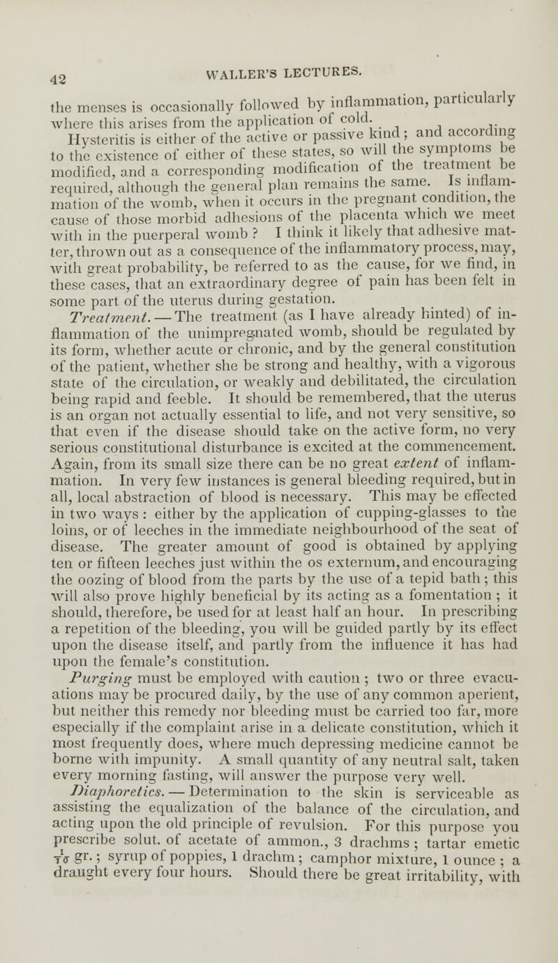 the menses is occasionally followed by inflammation, particularly where this arises from the application of cold. Hysteritis is either of the active or passive kind; and according to the existence of either of these states, so will the symptoms be modified, and a corresponding modification of the treatment be required, although the general plan remains the same. Is inflam- mation of the womb, when it occurs in the pregnant condition, the cause of those morbid adhesions of the placenta which we meet with in the puerperal womb ? I think it likely that adhesive mat- ter, thrown out as a consequence of the inflammatory process, may, with great probability, be referred to as the cause, for we find, in these cases, that an extraordinary degree of pain has been felt in some part of the uterus during gestation. Treatment. — The treatment (as I have already hinted) of in- flammation of the imimpregnated womb, should be regulated by its form, whether acute or chronic, and by the general constitution of the patient, whether she be strong and healthy, with a vigorous state of the circulation, or weakly and debilitated, the circulation being rapid and feeble. It should be remembered, that the uterus is an organ not actually essential to life, and not very sensitive, so that even if the disease should take on the active form, no very serious constitutional disturbance is excited at the commencement. Again, from its small size there can be no great extent of inflam- mation. In very few instances is general bleeding required, but in all, local abstraction of blood is necessary. This may be effected in two ways : either by the application of cupping-glasses to the loins, or of leeches in the immediate neighbourhood of the seat of disease. The greater amount of good is obtained by applying ten or fifteen leeches just within the os externum, and encouraging the oozing of blood from the parts by the use of a tepid bath; this will also prove highly beneficial by its acting as a fomentation ; it should, therefore, be used for at least half an hour. In prescribing a repetition of the bleeding, you will be guided partly by its effect upon the disease itself, and partly from the influence it has had upon the female's constitution. Purging must be employed with caution ; two or three evacu- ations may be procured daily, by the use of any common aperient, but neither this remedy nor bleeding must be carried too far, more especially if the complaint arise in a delicate constitution, which it most frequently does, where much depressing medicine cannot be borne with impunity. A small quantity of any neutral salt, taken every morning fasting, will answer the purpose very well. Diaphoretics. — Determination to the skin is serviceable as assisting the equalization of the balance of the circulation, and acting upon the old principle of revulsion. For this purpose you prescribe solut. of acetate of amnion., 3 drachms ; tartar emetic Tff §r-; SFUP of poppies, 1 drachm ; camphor mixture, 1 ounce ; a draught every four hours. Should there be great irritability, with