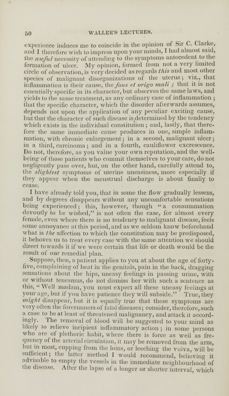 experience induces me to coincide in the opinion of Sir C. Clarke, and I therefore wish to impress upon your minds, I had almost said, the a w/ut necessity of attending to the symptoms antecedent to the formation of ulcer. My opinion, formed from not a very limited circle of observation, is very decided as regards this and most other species of malignant disorganizations of the uterus ; viz., that inflammation is their cause, the fo/is e.t origo mali ; that it is. not essentially specific in its character, but observes the same laws, arid yields to the same treatment, as any ordinary case of inflammation ; that the specific character, which the disorder afterwards assumes, depends not upon the application of any peculiar exciting cause, but that the character of such disease is a'etermined by the tendency which exists in the individual constitution; and, lastly, that there- fore the same immediate cause produces in one, simple inflam- mation, with chronic enlargement; in a second, malignant ulcer; in a third, carcinoma; and in a fourth, cauliflower excrescence. Do not, therefore, as you value your own reputation, and the well- being of those patients who commit themselves to your care, do not negligently pass over, but, on the other hand, carefully attend to, the slightest symptoms of uterine uneasiness, more especially if they appear when the menstrual discharge is about finally to cease. I have already told you, that in some the flow gradually lessens, and by degrees disappears without any uncomfortable sensations being experienced; this, however, though  a consummation devoutly to be wished, is not often the case, for almost every female, even where there is no tendency to malignant disease, feels some annoyance at this period, and as we seldom know beforehand what is the affection to which the constitution may be predisposed, it behoves us to treat every case with the same attention we should direct towards it if we were certain that life or death would be the result of our remedial plan. Suppose, then, a patient applies to you at about the age of forty- five, complaining of heat in the genitals, pain in the back, dragging sensations about the hips, uneasy feelings in passing urine, with or without tenesmus, do not dismiss her with such a sentence as this,  Well madam, you must expect all these uneasy feelings at your age, but if you have patience they will subside. True, they might disappear, but it is equally true that these symptoms are very often the forerunners of fatal diseases; consider, therefore, such a case to beat least of threatened malignancy, and attack it accord- ingly. The removal of blood will be suggested to your mind as likely to relieve incipient inflammatory action ; in some persons who are of plethoric habit, where there is force as well as fre- quency of the arterial circulation, it may be removed from the arm, but in most, cupping from the loins, or leeching the vulva, will be sufficient; the latter method I would recommend, believing it advisable to empty the vessels in the immediate neighbourhood of the disease. Alter the lapse of a longer or shorter interval, which