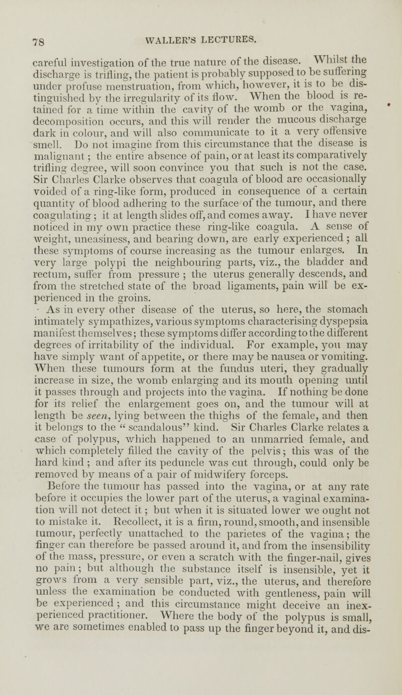 careful investigation of the true nature of the disease. Whilst the discharge is trifling, the patient is probably supposed to be suffering under profuse menstruation, from which, hoAvever, it is to be dis- tinguished by the irregularity of its flow. When the blood is re- tained for a time within the cavity of the womb or the vagina, decomposition occurs, and this will render the mucous discharge dark in colour, and will also communicate to it a very offensive smell. Do not imagine from this circumstance that the disease is malignant; the entire absence of pain, or at least its comparatively trifling degree, will soon convince you that such is not the case. Sir Charles Clarke observes that coagula of blood are occasionally voided of a ring-like form, produced in consequence of a certain quantity of blood adhering to the surface of the tumour, and there coagulating; it at length slides off, and comes away. I have never noticed in my own practice these ring-like coagula. A sense of weight, uneasiness, and bearing down, are early experienced ; all these symptoms of course increasing as the tumour enlarges. In very large polypi the neighbouring parts, viz., the bladder and rectum, suffer from pressure ; the uterus generally descends, and from the stretched state of the broad ligaments, pain will be ex- perienced in the groins. ■ As in every other disease of the uterus, so here, the stomach intimately sympathizes, various symptoms characterising dyspepsia manifest themselves; these symptoms differ according to the different degrees of irritability of the individual. For example, you may have simply want of appetite, or there may be nausea or vomiting. When these tumours form at the fundus uteri, they gradually increase in size, the womb enlarging and its mouth opening until it passes through and projects into the vagina. If nothing be done for its relief the enlargement goes on, and the tumour will at length be seen, lying between the thighs of the female, and then it belongs to the  scandalous kind. Sir Charles Clarke relates a case of polypus, which happened to an unmarried female, and which completely filled the cavity of the pelvis; this was of the hard kind ; and after its peduncle was cut through, could only be removed by means of a pair of midwifery forceps. Before the tumour has passed into the vagina, or at any rate before it occupies the lower part of the uterus, a vaginal examina- tion will not detect it; but when it is situated lower we ought not to mistake it. Recollect, it is a firm, round, smooth, and insensible tumour, perfectly unattached to the parietes of the vagina; the finger can therefore be passed around it, and from the insensibility of the mass, pressure, or even a scratch with the finger-nail, gives no pain; but although the substance itself is insensible, yet it grows from a very sensible part, viz., the uterus, and therefore unless the examination be conducted with gentleness, pain will be experienced; and this circumstance might deceive an inex- perienced practitioner. Where the body of the polypus is small, we are sometimes enabled to pass up the finger beyond it, and dis-