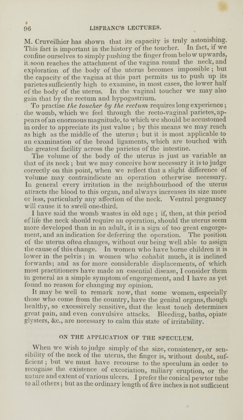 M. Cruveilhier has shown that its capacity is truly astonishing. This fact is important in the history of the toucher. In fact, if we confine ourselves to simply pushing the finger from below upwards, it soon reaches the attachment of the vagina round the neck, and exploration of the body of the uterus becomes impossible ; but the capacity of the vagina at this part permits us to push up its parietes sufficiently high to examine, in most cases, the lower half of the body of the uterus. In the vaginal toucher we may also gain that by the rectum and hypogastrium. To practise the toucher by the rectum requires long experience; the womb, which we feel through the recto-vaginal parietes, ap- pears of an enormous magnitude, to which we should be accustomed in order to appreciate its just value ; by this means we may reach as high as the middle of the uterus ; but it is most applicable to an examination of the broad ligaments, which are touched with the greatest facility across the parietes of the intestine. The volume of the body of the uterus is just as variable as that of its neck ; but we may conceive how necessary it is to judge correctly on this point, when we reflect that a slight difference of volume may contraindicate an operation otherwise necessary. In general every irritation in the neighbourhood of the uterus attracts the blood to this organ, and always increases its size more or less, particularly any affection of the neck. Ventral pregnancy will cause it to swell one-third. I have said the womb wastes in old age ; if, then, at this period of life the neck should require an operation, should the uterus seem more developed than in an adult, it is a sign of too great engorge- ment, and an indication for deferring the operation. The position of the uterus often changes, without our being well able to assign the cause of this change. In women who have borne children it is lower in the pelvis ; in women who cohabit much, it is inclined forwards; and as for more considerable displacements, of which most practitioners have made an essential disease, I consider them in general as a simple symptom of engorgement, and I have as yet found no reason for changing my opinion. It may be well to remark now, that some women, especially those who come from the country, have, the genital organs, though healthy, so excessively sensitive, that the least touch determines great pain, and even convulsive attacks. Bleeding, baths, opiate glysters, &c, are necessary to calm this state of irritability. ON THE APPLICATION OF THE SPECULUM. When we wish to judge simply of the size, consistency, or sen- sibility of the neck of the uterus, the finger is, without doubt, suf- ficient ; but we must have recourse to the speculum in order to recognise the existence of excoriation, miliary eruption, or the nature and extent of various ulcers. I prefer the conical pewter tube to all others; but as the ordinary length of five inches is not sufficient