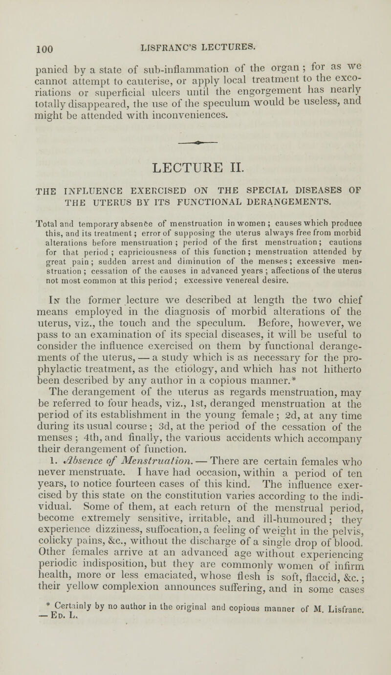 panied by a state of sub-inflammation of the organ ; for as we cannot attempt to cauterise, or apply local treatment to the exco- riations or superficial ulcers until the engorgement has nearly totally disappeared, the use of the speculum would be useless, and might be attended with inconveniences. LECTURE II. THE INFLUENCE EXERCISED ON THE SPECIAL DISEASES OF THE UTERUS BY ITS FUNCTIONAL DERANGEMENTS. Total and temporary absence of menstruation in women; causes which produce this, and its treatment; error of supposing the uterus always free from morbid alterations before menstruation; period of the first menstruation; cautions for that period; capriciousness of this function; menstruation attended by great pain; sudden arrest and diminution of the menses; excessive men- struation; cessation of the causes in advanced years ; affections of the uterus not most common at this period ; excessive venereal desire. In the former lecture we described at length the two chief means employed in the diagnosis of morbid alterations of the uterus, viz., the touch and the speculum. Before, however, we pass to an examination of its special diseases, it will be useful to consider the influence exercised on them by functional derange- ments of the uterus, — a study which is as necessary for the pro- phylactic treatment, as the etiology, and which has not hitherto been described by any author in a copious manner.* The derangement of the uterus as regards menstruation, may be referred to four heads, viz., 1st, deranged menstruation at the period of its establishment in the young female ; 2d, at any time during its usual course ; 3d, at the period of the cessation of the menses ; 4th, and finally, the various accidents which accompany their derangement of function. 1. Absence of Menstruation. — There are certain females who never menstruate. I have had occasion, within a period of ten years, to notice fourteen cases of this kind. The influence exer- cised by this state on the constitution varies according to the indi- vidual. Some of them, at each return of the menstrual period, become extremely sensitive, irritable, and ill-humoured; they experience dizziness, suffocation, a feeling of weight in the pelvis, colicky pains, &c, without the discharge of a single drop of blood. Other females arrive at an advanced age without experiencing periodic indisposition, but they are commonly women of infirm health, more or less emaciated, whose flesh is soft, flaccid &c. • their yellow complexion announces suffering, and in some 'cases * Certainly by no author in the original and copious manner of M Lisfranc — Ed. L.