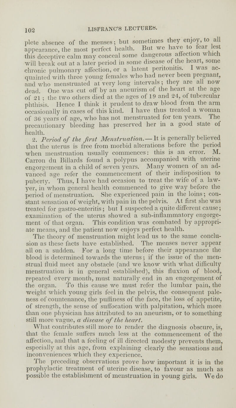 plete absence of the menses; but sometimes they enjoy, to all appearance, the most perfect health. But we have to fear lest this deceptive calm may conceal some dangerous affection which will break out at a later period in some disease of the heart, some chronic pulmonary affection, or a latent peritonitis. I was ac- quainted with three young females who had never been pregnant, and who menstruated at very long intervals ; they are all now dead. One was cut off by an aneurism of the heart at the age of 21 ; the two others died at the ages of 19 and 24, of tubercular phthisis. Hence I think it prudent to draw blood from the arm occasionally in cases of this kind. I have thus treated a woman of 36 years of age, who has not menstruated for ten years. The precautionary bleeding has preserved her in a good state of health. 2. Period of the first Menstruation.—-It is generally believed that the uterus is free from morbid alterations before the period when menstruation usually commences: this is an error. M. Carron du Billards found a polypus accompanied with uterine engorgement in a child of seven years. Many women of an ad- vanced age refer the commencement of their indisposition to puberty. Thus, I have had occasion to treat the wife of a law- yer, in whom general health commenced to give way before the period of menstruation. She experienced pain in the loins; con- stant sensation of weight, with pain in the pelvis. At first she was treated for gastro-enteritis; but I suspected a quite different cause; examination of the uterus showed a sub-inflammatory engorge- ment of that organ. This condition was combated by appropri- ate means, and the patient now enjoys perfect health. The theory of menstruation might lead us to the same conclu- sion as these facts have established. The menses never appear all on a sudden. For a long time before their appearance the blood is determined towards the uterus; if the issue of the men- strual fluid meet any obstacle (and we know with what difficulty menstruation is in general established), this fluxion of blood, repeated every month, must naturally end in an engorgement of the organ. To this cause Ave must refer the lumbar pain, the weight which young girls feel in the pelvis, the consequent pale- ness of countenance, the puffiness of the face, the loss of appetite, of strength, the sense of suffocation with palpitation, which more than one physician has attributed to an aneurism, or to something still more vague, a disease of the heart. What contributes still more to render the diagnosis obscure, is, that the female suffers much less at the commencement of the affection, and that a feeling of ill directed modesty prevents them, especially at this age, from explaining clearly the sensations and inconveniences which they experience. The preceding observations prove how important it is in the prophylactic treatment of uterine disease, to favour as much as possible the establishment of menstruation in young girls. We do