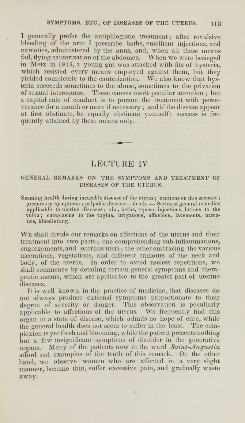 I generally prefer the antiphlogistic treatment; after revulsive bleeding of the arm I prescribe baths, emollient injections, and narcotics, administered by the anus, and, when all these means fail, flying cauterization of the abdomen. When we were besieged in Metz in 1813, a young girl was attacked with fits of hysteria, which resisted every means employed against them, but they yielded completely to the cauterization. We also know that hys- teria succeeds sometimes to the abuse, sometimes to the privation of sexual intercourse. These causes merit peculiar attention ; but a capital rule of conduct is to pursue the treatment with perse- verance for a month or more if necessary; and if the disease appear at first obstinate, be equally obstinate yourself: success is fre- quently attained by these means only. LECTURE IV. GENERAL REMARKS ON THE SYMPTOMS AND TREATMENT OF DISEASES OF THE UTERUS. Seeming health during incurable disease of the uterus ; cautions on this account; precursory symptoms ; palpable disease—death. — Series of general remedies applicable to uterine diseases; viz., baths, repose, injections, lotions to the vulva; cataplasms to the vagina, irrigations, affusions, lavements, narco- tics, bloodletting. We shall divide our remarks on affections of the uterus and their treatment into two parts ; one comprehending sub-inflammations, engorgements, and scirrhus uteri; the other embracing the various ulcerations, vegetations, and different tumours of the neck and body, of the uterus. In order to avoid useless repetitions, we shall commence by detailing certain general symptoms and thera- peutic means, which are applicable to the greater part of uterine diseases. It is well known in the practice of medicine, that diseases do not always produce external symptoms proportionate to their degree of severity or danger. This observation is peculiarly applicable to affections of the uterus. We frequently find this organ in a state of disease, which admits no hope of cure, while the general health does not seem to suffer in the least. The com- plexion is yet fresh and blooming, while the patient presents nothing but a few insignificant symptoms of disorder in the generative organs. Many of the patients now in the ward Saint-slugustin afford sad examples of the truth of this remark. On the other hand, we observe women who are affected in a very slight manner, become thin, suffer excessive pain, and gradually waste away.