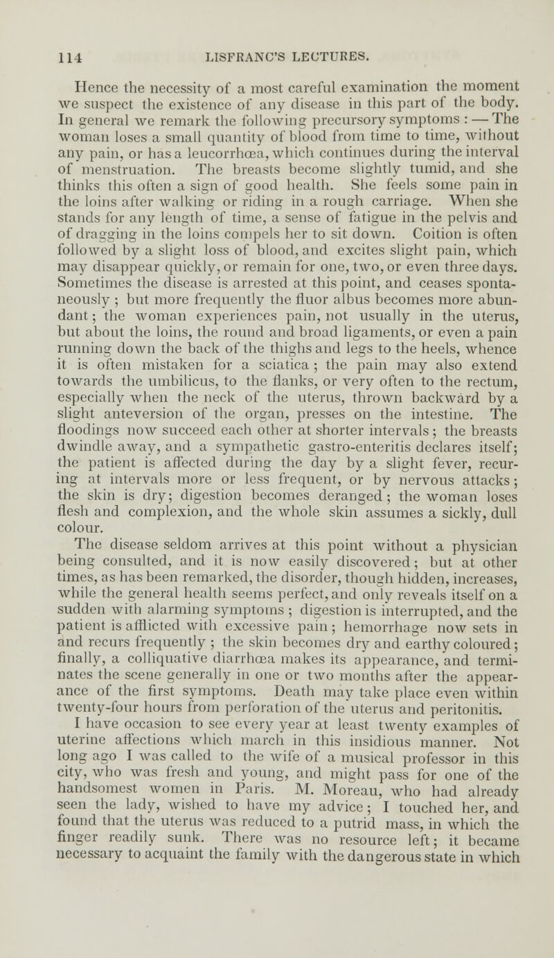 Hence the necessity of a most careful examination the moment we suspect the existence of any disease in this part of the body. In general we remark the following precursory symptoms : — The woman loses a small quantity of blood from time to time, without any pain, or has a leucorrhcea, which continues during the interval of menstruation. The breasts become slightly tumid, and she thinks this often a sign of good health. She feels some pain in the loins after walking or riding in a rough carriage. When she stands for any length of time, a sense of fatigue in the pelvis and of dragging in the loins compels her to sit down. Coition is often followed by a slight loss of blood, and excites slight pain, which may disappear quickly, or remain for one, two, or even three days. Sometimes the disease is arrested at this point, and ceases sponta- neously ; but more frequently the fluor albus becomes more abun- dant ; the woman experiences pain, not usually in the uterus, but about the loins, the round and broad ligaments, or even a pain running down the back of the thighs and legs to the heels, whence it is often mistaken for a sciatica ; the pain may also extend towards the umbilicus, to the flanks, or very often to the rectum, especially when the neck of the uterus, thrown backward by a slight anteversion of the organ, presses on the intestine. The floodings now succeed each other at shorter intervals; the breasts dwindle away, and a sympathetic gastro-enteritis declares itself; the patient is affected during the day by a slight fever, recur- ing at intervals more or less frequent, or by nervous attacks; the skin is dry; digestion becomes deranged; the woman loses flesh and complexion, and the whole skin assumes a sickly, dull colour. The disease seldom arrives at this point without a physician being consulted, and it is now easily discovered; but at other times, as has been remarked, the disorder, though hidden, increases, while the general health seems perfect, and only reveals itself on a sudden with alarming symptoms ; digestion is interrupted, and the patient is afflicted with excessive pain; hemorrhage now sets in and recurs frequently ; the skin becomes dry and earthy coloured; finally, a colliquative diarrhoea makes its appearance, and termi- nates the scene generally in one or two months after the appear- ance of the first symptoms. Death may take place even within twenty-four hours from perforation of the'uterus and peritonitis. I have occasion to see every year at least twenty examples of uterine affections which march in this insidious manner. Not long ago I was called to the wife of a musical professor in this city, who was fresh and young, and might pass for one of the handsomest women in Paris. M. Moreau, who had already seen the lady, wished to have my advice; I touched her, and found that the uterus was reduced to a putrid mass, in which the finger readily sunk. There was no resource left; it became necessary to acquaint the family with the dangerous state in which