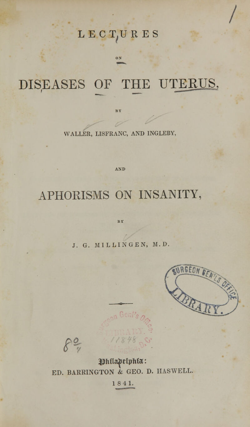 / LECTURES DISEASES OF THE UTERUS WALLER, LISFRANC, AND INGLEBY, APHORISMS ON INSANITY, J. G. MILLINGEN, M. D. n $hflapelphfa: ED. BARRINGTON & GEO. D. HASWELL.